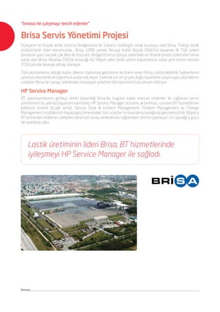 İnnova
“İnnova ile çalışmayı tercih edenler”
Brisa Servis Yönetimi Projesi
Dünyanın en büyük lastik üreticisi Bridgestone ile Sabancı Holding’in ortak kuruluşu olan Brisa, Türkiye lastik
endüstrisinin lideri konumunda... Brisa, 1996 yılında ‘Avrupa Kalite Büyük Ödülü’nü kazanan ilk Türk şirketi
olmasının yanı sıra pek çok ‘ilk’e de imza attı. Bridgestone’un dünya üzerindeki en önemli üretim üslerinden birine
sahip olan Brisa, Aksaray OSB’de kuracağı 4,2 milyon adet lastik üretim kapasitesine sahip yeni üretim tesisini
2018 yılında devreye almayı planlıyor.
Türk ekonomisine olduğu kadar ülkenin toplumsal gelişimine de önem veren Brisa, sürdürülebilirlik faaliyetlerini
çevresel,ekonomikvetoplumsalaçıdanelealıyor.‘Gelecekiçineniyiyolculuğutasarlama’vizyonuylaçalışmalarını
sürdüren Brisa, bir sanayi şirketinden inovasyon şirketine dönüşümünü hızla devam ettiriyor.
HP Service Manager
BT operasyonlarının gittikçe önem kazandığı Brisa’da, bugüne kadar manuel sistemler ile sağlanan servis
yönetiminin bu alanda başarısını kanıtlamış HP Service Manager ürününe aktarılması, sunulan BT hizmetlerinin
kalitesini önemli ölçüde artırdı. Service Desk & Incident Management, Problem Management ve Change
Management modüllerinin hayata geçirilmesindeki tüm süreçler İnnova danışmanlığında gerçekleştirildi. Böylece
BT biriminden beklenen taleplere daha hızlı cevap verilebilmesi sağlanırken, birimin operasyon için ayırdığı iş gücü
de azaltılmış oldu.
Lastik üretiminin lideri Brisa, BT hizmetlerinde
iyileşmeyi HP Service Manager ile sağladı.
 