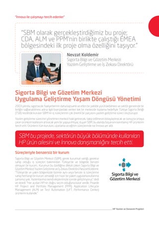 HP Yazılım ve Donanım Projeleri
2003 yılında, sigortacılık faaliyetlerinin daha kapsamlı ve etkin bir şekilde yürütülebilmesi ve sektör genelinde bir
birliğin sağlanabilmesi adına ilgili branşlardaki verileri tek bir merkezde toplama hedefiyle Türkiye Sigorta Birliği
(TSB) nezdinde kurulan SBM’nin iş süreçlerinin çok önemli bir parçasını yazılım geliştirme süreci oluşturuyor.
Yazılım geliştirme sürecinin yönetimini merkezi hale getirecek, takip edilmesini kolaylaştıracak ve sonuçta ortaya
çıkan ürünlerin kalitesini artıracak yeni bir yapıya ihtiyaç duyan SBM, bu alanda başarısını kanıtlamış HP ürünlerini
tercih etti. Ürünlerin tüm kurulum, uyarlama ve eğitim süreçlerinde ise İnnova yer aldı.
Süreçleriyle benzersiz bir kurum
Sigorta Bilgi ve Gözetim Merkezi (SBM), gerek kurumsal varlığı, gerekse
sahip olduğu iş süreçleri bakımından Türkiye’de ve bölgede benzeri
olmayan bir kurum… Kurumun bu özelliğine dikkat çeken Sigorta Bilgi ve
GözetimMerkeziYazılımGeliştirmeveİşZekasıDirektörüNevzatKoldemir,
“Türkiye’de ve yakın bölgemizde bizimle aynı veya benzer iş süreçlerine
sahip herhangi bir kurum olmadığı için hazır bir paket uygulama kullanma
şansımız yok. Yazılımlarımızı kendi ekiplerimizle içeride geliştiriyoruz.” dedi
ve ekledi: “Her açıdan HP’nin doğru seçim olduğuna karar verdik. Projede
HP Project and Portfolio Management (PPM), Application Lifecycle
Management (ALM) ve Test Automation (UFT, Performance Center)
ürünlerini kullandık.”
Sigorta Bilgi ve Gözetim Merkezi
Uygulama Geliştirme Yaşam Döngüsü Yönetimi
SBM bu projede, sektörün büyük bölümünde kullanılan
HP ürün ailesini ve İnnova danışmanlığını tercih etti.
“SBM olarak gerçekleştirdiğimiz bu proje;
CDA, ALM ve PPM’nin birlikte çalıştığı EMEA
bölgesindeki ilk proje olma özelliğini taşıyor.”
	 Nevzat Koldemir
	 Sigorta Bilgi ve Gözetim Merkezi
	 Yazılım Geliştirme ve İş Zekası Direktörü
“İnnova ile çalışmayı tercih edenler”
 