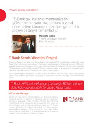 Türkiye’deki faaliyetlerine Bahreyn ve Kuveyt Bankası A.Ş. unvanıyla 1991 yılında başlayan banka, 2007 yılında
TurklandBankA.Ş.adınıaldı.KısayazılışıylaT-Bankbugün,özellikleküçükveortaölçektekiişletmeler(KOBİ’ler)için
sunduğu hizmetleriyle ön planda yer alırken, kurumsal ve ticari bankacılık faaliyetlerini de tüm hızıyla sürdürüyor.
2013 yılı Haziran ayı itibarıyla 27 şubesi ve 537 çalışanı bulunan banka, iç ve dış müşterileri için sunduğu hizmet
kalitesini artırabilmek amacıyla BT servis yönetimi projesini hayata geçirdi.
İnnova danışmanlığında oldukça kısa bir süre içerisinde tamamlanan proje sonucunda T-Bank, bugüne kadar
yardım masası yazılımlarıyla ilerleyen servis yönetimi süreçlerinde HP Service Manager yazılımını kullanmaya
başladı.
T-Bank Servis Yönetimi Projesi
“T-Bank’taki kullanıcı memnuniyetini
yükseltmenin yanı sıra, bankamızı yasal
denetimlere tamamen hazır hale getiren bir
projeyi başarıyla tamamladık.”
	 Mustafa Çiçek
	 T-Bank Veritabanı Yönetimi
	 Birim Yöneticisi
HP Service Manager
Özellikle BT hizmetlerinin ölçümlenebilmesi ve değerlendirilebilmesi
konusunda merkezi bir yönetim ve raporlama sistemine gereksinim
duyduklarını vurgulayan T-Bank Veritabanı Yönetimi Birim Yöneticisi
Mustafa Çiçek, dünya standartlarında karşılayan bir ürün olması ve
pek çok başarılı proje örneklerinin bulunması nedeniyle HP Service
Manager ürününü tercih ettiklerini dile getirdi. Çiçek ayrıca, projenin
danışmanlığında İnnova’nın tercih edilmesinde, daha önce birlikte
başarılı projelere imza attıkları bir iş ortağı olmasının ve servis yönetimi
projelerindeki tecrübesinin bulunduğunu da söyledi.
T-Bank,HPServiceManagerçözümüyleBThizmetlerini
daha kolay raporlanabilir bir yapıya kavuşturdu.
İnnova
“İnnova ile çalışmayı tercih edenler”
 