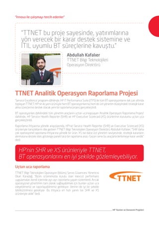 ‘Service Excellence’ programı dâhilinde, HP IT Performance Suite (ITPS) ile tüm BT operasyonlarını tek çatı altında
toplayan TTNET, HP’nin iki yeni ürünüyle hem BT operasyonlarına, hem de üst yönetim düzeyindeki stratejik karar
alma süreçlerine destek olacak yeni bir raporlama projesi gerçekleştirdi.
BT operasyonları dahilindeki tüm yönetim araçlarını uçtan uca kapsayan ‘Analitik Operasyon Raporlama Projesi’
dahilinde, HP Service Health Reporter (SHR) ve HP Executive Scorecard (XS) ürünlerinin kurulumu uçtan uca
gerçekleştirildi.
Raporlama ihtiyacına yönelik arayışlarında, HP’nin Service Health Reporter (SHR) ve Executive Scorecard (XS)
ürünleriyle tanıştıklarını dile getiren TTNET Bilgi Teknolojileri Operasyon Direktörü Abdullah Kafalıer, “SHR daha
çok operasyonel raporlama ihtiyacına yönelik bir ürün. XS ise daha üst yönetim seviyesinde, stratejik kararların
alınmasına destek olan, gösterge paneli tarzı bir raporlama aracı. Geçen sene bu araçlarla ilerlemeye karar verdik”
dedi.
TTNET Analitik Operasyon Raporlama Projesi
Uçtan uca raporlama
TTNET Bilgi Teknolojileri Operasyon Bölümü Servis Güvencesi Yöneticisi
Okan Karadağ, “Bizim ortamımızda kurulu olan mevcut performans
uygulamaları, kendi içlerinde ayrı ayrı raporlama yapan sistemlerdi. Ancak
operasyonel yönetimini tam olarak sağlayabilmek için bunları uçtan uca
izleyebilmeniz ve raporlayabilmeniz gerekiyor. Verinin de iyi bir şekilde
tekilleştirilmesi gerekiyor. Bu ihtiyaca en hızlı yanıtı ise SHR ve XS
ürünleriyle aldık” dedi.
HP’nin SHR ve XS ürünleriyle TTNET,
BT operasyonlarını en iyi şekilde gözlemleyebiliyor.
“TTNET bu proje sayesinde, yatırımlarına
yön verecek bir karar destek sistemine ve
ITIL uyumlu BT süreçlerine kavuştu.”
	 Abdullah Kafalıer
	 TTNET Bilgi Teknolojileri
	 Operasyon Direktörü
HP Yazılım ve Donanım Projeleri
“İnnova ile çalışmayı tercih edenler”
 