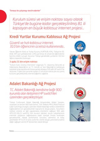 Kurulum süresi ve erişim noktası sayısı olarak
Türkiye’de bugüne kadar gerçekleştirilmiş 81 ili
kapsayan en büyük kablosuz internet projesi…
Adalet Bakanlığı Ağ Projesi
Türkiye Cumhuriyeti Adalet Bakanlığı bünyesindeki; Adalet Sarayları,
cezaevleri ve benzeri 900 farklı birimin, Türk Telekom MPLS (Multi Protocol
Label Switching) omurgası üzerinden Adalet Bakanlığı merkezi sistemlerine
bağlanabilmesi için gerçekleştirilen kapsamlı bir altyapı projesi… Kurumların
merkezi sisteme ve ilgili uygulamalara erişimlerini sağlayan 900 adet
HP5120-16G-SI switch’in tüm kurulum işlemleri, kurum çalışanlarınının
internete çıkışlarının sağlanmasına kadar tümüyle İnnova tarafından
gerçekleştirildi. Yüksek performanslı, kurulumu zahmetsiz ve kolay
yönetilebilir HP 5120 SI serisi switch’ler, önemli altyapı yatırımlarına katma
değer sağlayan verimli HP donanımları olarak biliniyor.
T.C. Adalet Bakanlığı, kendisine bağlı 900
kurumla olan iletişimini HP switch’leri
üzerinden gerçekleştiriyor.
Kredi Yurtlar Kurumu Kablosuz Ağ Projesi
Güvenli ve hızlı kablosuz internet,
310 bin öğrencinin ücretsiz kullanımında...
Yüksek Öğrenim Kredi ve Yurtlar Kurumu (YURTKUR, KYK), Türkiye’nin 81
ilinde 347 yurt yerleşkesinde 1.240 yurt binası ile üniversite öğrencilerine
barınma imkânı sunuyor. Kurumun Türkiye genelindeki yurtlarının 310 bin
öğrenci kapasitesi bulunuyor.
3 ayda 21 bin erişim noktası
“Yurdum Evim, Ücretsiz İnternetim” sloganıyla T.C. Ulaştırma, Denizcilik ve
Haberleşme Bakanlığı’nın ve T.C. Gençlik ve Spor Bakanlığı’nın katkılarıyla
başlatılan proje kapsamında İnnova, gerekli altyapıyı 500 adet HP switch’i ile
oluşturdu. 3 aylık süre içerisinde toplam 21 bin erişim noktası (Access point)
kurulumu gerçekleştirildi, internet bağlantısı sağlandı.
İnnova
“İnnova ile çalışmayı tercih edenler”
 