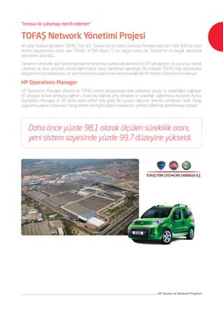 HP Yazılım ve Donanım Projeleri
AVEA Servis Yönetimi Projesi
TOFAŞ Network Yönetimi Projesi
İnnova, servis yönetimi alanındaki uzmanlığıyla AVEA’nın yönetim sistemleri
projesinin hayata geçmesinde rol oynadı. HP Yazılım ailesinden HP Business
Service Management (BSM) çözümünün uyarlandığı projede, İnnova’nın
sunduğu yönetilebilir hizmetlerle (managed services) AVEA’nın yönetim
sistemleri operasyonunun 7/24 yürütülmesi sağlanıyor. Sorunlara proaktif
yaklaşım sağlanan yeni süreçte, alarm durumlarında otomatik aksiyonlar
alınabilir hale geldi. Hizmette kesinti oluşturabilecek durumların analiz
edilmesi ve önleyici aksiyonlar ile iş sürekliliğinin sağlanması mümkün
oldu. Rutin operasyonların tümünün otomasyonunun sağlandığı projede
İnnova’nın raporlanabilir servis yaklaşımı sürüyor.
Yıllık 400 bin adetlik üretim kapasitesine sahip olan Türkiye’nin en büyük
işletmeleri arasında bulunan TOFAŞ’ta, tam otomatik üretim bantlarının
kesintisiz olarak çalışabilmesi gerekiyor. İnnova danışmanlığıyla HP
tarafından sağlanan HP Operations Manager çözümü ile TOFAŞ üretim
altyapısındaciddideğişimleroluştu.İşsürekliliğinisağlayanBTaltyapısıikikat
olmasına rağmen, insan kaynağında artış olmadan iş sürekliliği sağlanmaya
başlandı. Ayrıca, Operations Manager ile BT birimi daha şeffaf hale geldi.
Yeni sistem kurulduğunda yüzde 98.1 olarak görülen süreklilik oranı, hem
diğer yazılımların, hem de sorun çözmedeki sürati sayesinde yüzde 99,7’ler
seviyesine çıktı.
AVEA’nın iş yönetim sistemleri,
HP Business Service Management (BSM)
ile yenilendi, AVEA’daki iş verimi arttı.
TOFAŞ, bilgi teknolojileri altyapısının
konsolidasyonu ve yönetimi konusunda,
İnnova danışmanlığında HP Yazılım
çözümlerini kullanıyor.
“İnnova ile çalışmayı tercih edenler”
 