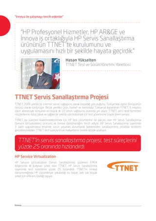 “HP Profesyonel Hizmetler, HP AR&GE ve
İnnova iş ortaklığıyla HP Servis Sanallaştırma
ürününün TTNET’te kurulumunu ve
uygulamasını hızlı bir şekilde hayata geçirdik.”
	 Hasan Yükselten
	 TTNET Test ve SürümYönetimi Yöneticisi
TTNET, 2006 yılında bir internet servis sağlayıcısı olarak başladığı yolculuğunu, Türkiye’deki dijital dönüşümün
öncüsü olarak sürdürüyor. Birçok yenilikçi ürün, hizmet ve teknolojiyi Türkiye’ye kazandıran TTNET, 6 milyonu
aşkın abonesiyle dünyanın en büyük ilk 10 servis sağlayıcısı arasında yer alıyor. TTNET, yeni nesil hizmetleri
müşterilerine daha çabuk ve sağlıklı bir şekilde ulaştırabilmek için test yönetimine büyük önem veriyor.
TTNET, bu süreçleri mükemmelleştirmek için HP test çözümlerinin bir parçası olan HP Servis Sanallaştırma
(Service Virtualization) ürününü ve İnnova danışmanlığını tercih ediyor. HP Servis Sanallaştırma sayesinde
3. parti uygulamalara erişimde sorun yaşanan durumlarda beklemeden sanallaştırılmış ortamda testlerini
gerçekleştirebilen TTNET, test süreçlerini ve maliyetlerini önemli ölçüde azaltıyor.
TTNET Servis Sanallaştırma Projesi
TTNET’in servis sanallaştırma projesi, test süreçlerini
yüzde 25 oranında hızlandırdı.
HP Service Virtualization
HP Service Virtualization (Servis Sanallaştırma) yazılımını EMEA
bölgesinde ilk kullanan şirket olan TTNET, HP Servis Sanallaştırma
sayesinde test süreçlerini yüzde 25 hızlandırdı. TTNET’in İnnova
danışmanlığında HP çözümleriyle yakaladığı bu başarı, pek çok büyük
şirket için referans özelliği taşıyor.
İnnova
“İnnova ile çalışmayı tercih edenler”
 