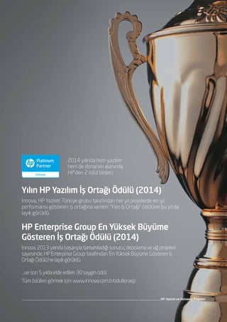 HP Yazılım ve Donanım Projeleri
İnnova, HP Yazılım Türkiye grubu tarafından her yıl projelerde en iyi
performansı gösteren iş ortağına verilen “Yılın İş Ortağı” ödülüne bu yıl da
layık görüldü.
2014 yılında hem yazılım
hem de donanım alanında
HP’den 2 ödül birden:
Yılın HP Yazılım İş Ortağı Ödülü (2014)
…ve son 5 yılda elde edilen 30 saygın ödül.
Tüm ödülleri görmek için: www.innova.com.tr/oduller.asp
İnnova, 2013 yılında başarıyla tamamladığı sunucu, depolama ve ağ projeleri
sayesinde, HP Enterprise Group tarafından ‘En Yüksek Büyüme Gösteren İş
Ortağı Ödülü’ne layık görüldü.
HP Enterprise Group En Yüksek Büyüme
Gösteren İş Ortağı Ödülü (2014)
 