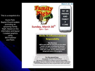 This is a snapshot of a
Huron Park
Baptist Church bulletin
promoting an
upcoming Family
Night. Based on this
information and layout
I created graphics
using
MS Publisher
and Paint.
 