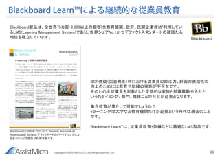 Blackboard Learn™による継続的な従業員教育
Blackboard製品は、全世界75カ国・9,300以上の顧客(全教育機関、政府、民間企業含)が利用してい
るLMS(Learning Management System)であり、世界シェアNo.1かつデファクトスタンダードの確固たる
地位を確立しています。




                                                           BCP発動（災害発生）時における従業員の即応力、計画の実効性の
                                                           向上のためには教育や訓練の実施が不可欠です。
                                                           そのため全従業員を対象とした定期的な実施と部署異動や入社と
                                                           いったタイミング、部門、職種ごとの科目が必要となります。

                                                           集合教育が果たして可能でしょうか？
                                                           eラーニングは大学など教育機関だけが必要という時代は過去のこと
                                                           です。

                                                           Blackboard Learn™は、従業員教育・訓練などに最適なLMS製品です。
BlackboardとSENA（コロンビア Servicio Nacional de
Aprendizaje） SENAとブラックボードのパートナリングによ
る全コロンビア国民が利用可能です。



                          Copyright © ASSISTMICRO Co,.Ltd. Allright reserved. 2011                 26
 