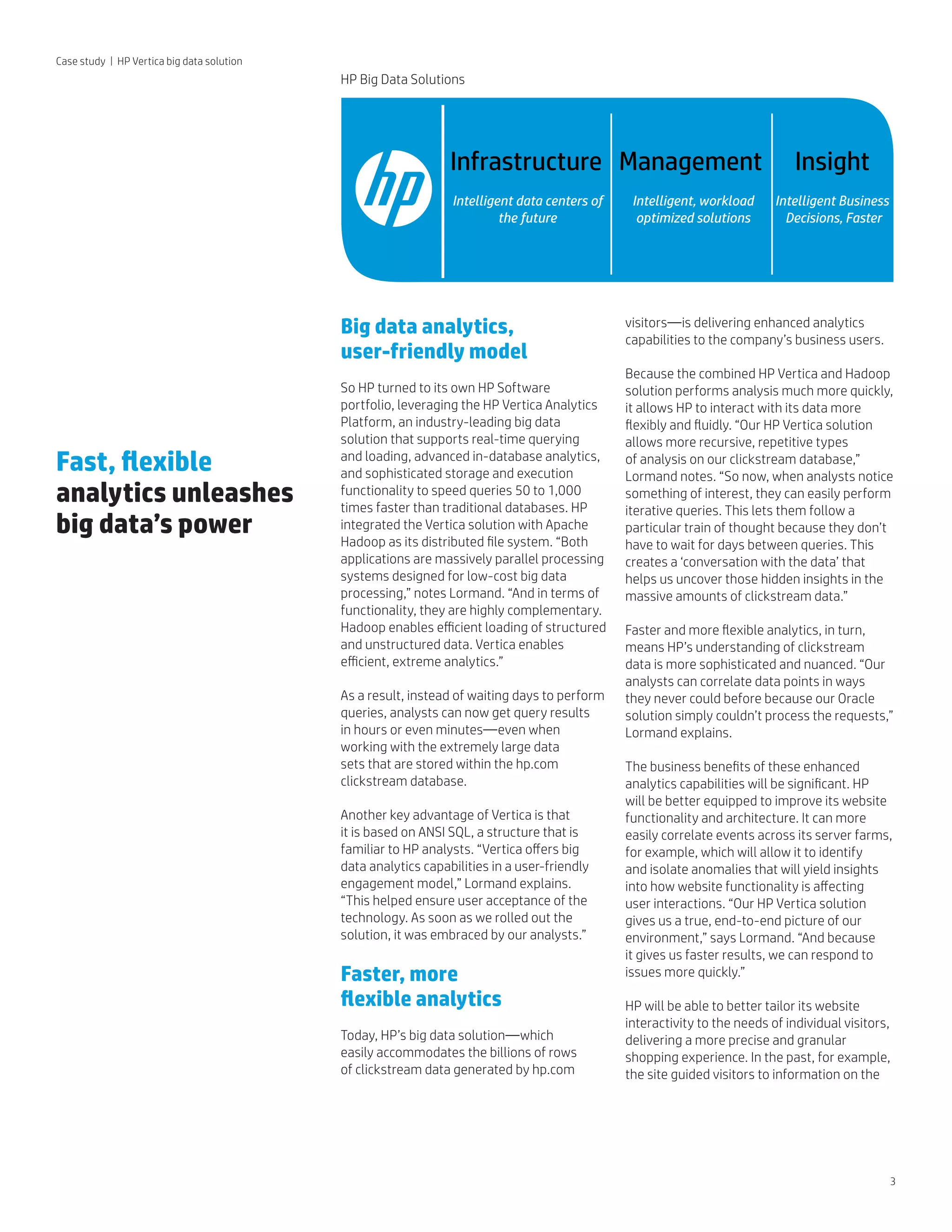 3
Infrastructure Management Insight
Intelligent data centers of
the future
Intelligent, workload
optimized solutions
Intelligent Business
Decisions, Faster
Case study | HP Vertica big data solution
Big data analytics, 	
user-friendly model
So HP turned to its own HP Software
portfolio, leveraging the HP Vertica Analytics
Platform, an industry-leading big data
solution that supports real-time querying
and loading, advanced in-database analytics,
and sophisticated storage and execution
functionality to speed queries 50 to 1,000
times faster than traditional databases. HP
integrated the Vertica solution with Apache
Hadoop as its distributed file system. “Both
applications are massively parallel processing
systems designed for low-cost big data
processing,” notes Lormand. “And in terms of
functionality, they are highly complementary.
Hadoop enables efficient loading of structured
and unstructured data. Vertica enables
efficient, extreme analytics.”
As a result, instead of waiting days to perform
queries, analysts can now get query results 	
in hours or even minutes—even when 		
working with the extremely large data 		
sets that are stored within the hp.com
clickstream database.
Another key advantage of Vertica is that
it is based on ANSI SQL, a structure that is
familiar to HP analysts. “Vertica offers big
data analytics capabilities in a user-friendly
engagement model,” Lormand explains.
“This helped ensure user acceptance of the
technology. As soon as we rolled out the
solution, it was embraced by our analysts.”
Faster, more 		
flexible analytics
Today, HP’s big data solution—which
easily accommodates the billions of rows
of clickstream data generated by hp.com
visitors—is delivering enhanced analytics
capabilities to the company’s business users.
Because the combined HP Vertica and Hadoop
solution performs analysis much more quickly,
it allows HP to interact with its data more
flexibly and fluidly. “Our HP Vertica solution
allows more recursive, repetitive types
of analysis on our clickstream database,”
Lormand notes. “So now, when analysts notice
something of interest, they can easily perform
iterative queries. This lets them follow a
particular train of thought because they don’t
have to wait for days between queries. This
creates a ‘conversation with the data’ that
helps us uncover those hidden insights in the
massive amounts of clickstream data.”
Faster and more flexible analytics, in turn,
means HP’s understanding of clickstream
data is more sophisticated and nuanced. “Our
analysts can correlate data points in ways
they never could before because our Oracle
solution simply couldn’t process the requests,”
Lormand explains.
The business benefits of these enhanced
analytics capabilities will be significant. HP
will be better equipped to improve its website
functionality and architecture. It can more
easily correlate events across its server farms,
for example, which will allow it to identify
and isolate anomalies that will yield insights
into how website functionality is affecting
user interactions. “Our HP Vertica solution
gives us a true, end-to-end picture of our
environment,” says Lormand. “And because
it gives us faster results, we can respond to
issues more quickly.”
HP will be able to better tailor its website
interactivity to the needs of individual visitors,
delivering a more precise and granular
shopping experience. In the past, for example,
the site guided visitors to information on the
Fast, flexible 	
analytics unleashes
big data’s power
HP Big Data Solutions
 