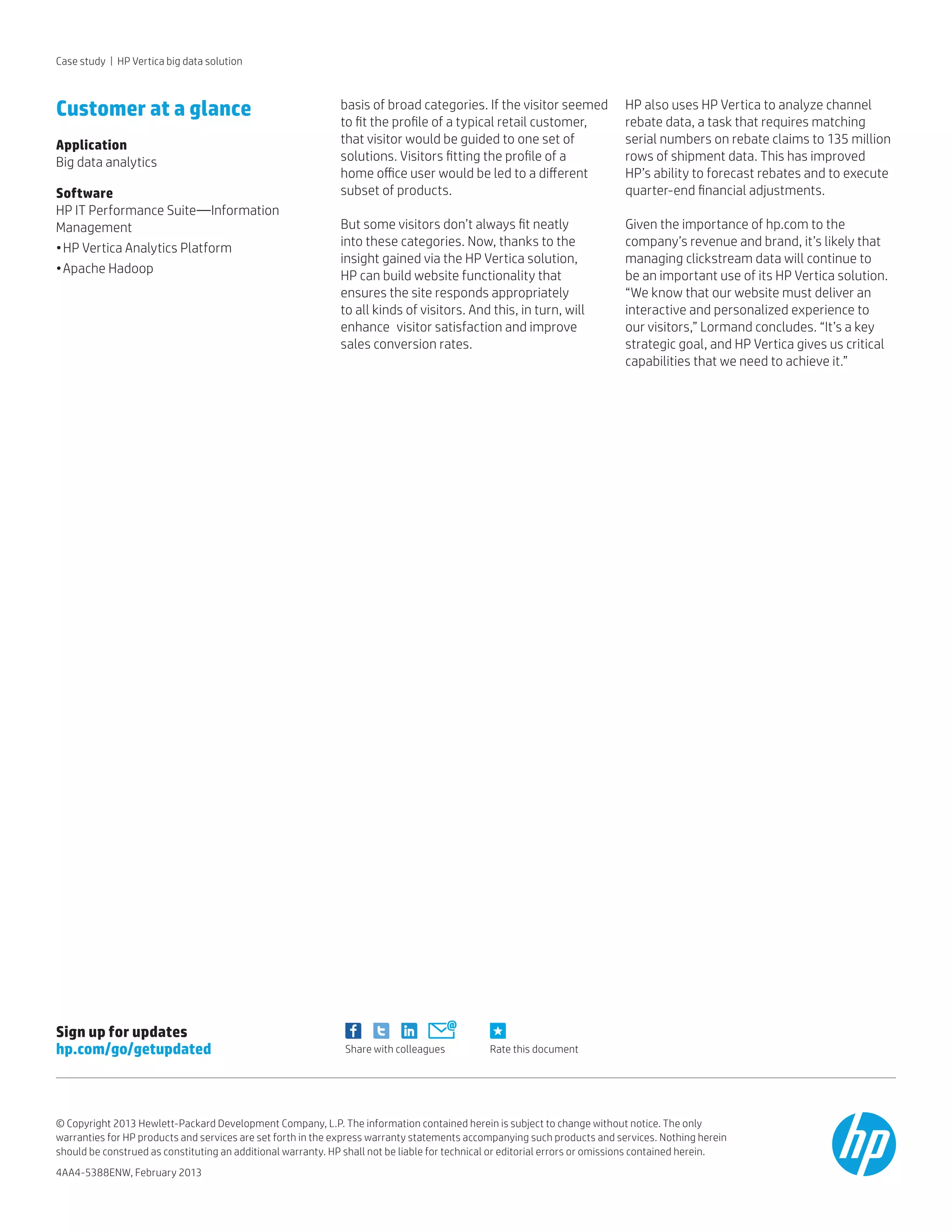 Rate this documentShare with colleagues
Sign up for updates
hp.com/go/getupdated
basis of broad categories. If the visitor seemed
to fit the profile of a typical retail customer,
that visitor would be guided to one set of
solutions. Visitors fitting the profile of a 	
home office user would be led to a different
subset of products.
But some visitors don’t always fit neatly 	
into these categories. Now, thanks to the
insight gained via the HP Vertica solution, 	
HP can build website functionality that 	
ensures the site responds appropriately 	
to all kinds of visitors. And this, in turn, will
enhance 	visitor satisfaction and improve 	
sales conversion rates.
HP also uses HP Vertica to analyze channel
rebate data, a task that requires matching
serial numbers on rebate claims to 135 million
rows of shipment data. This has improved
HP’s ability to forecast rebates and to execute
quarter-end financial adjustments.
Given the importance of hp.com to the
company’s revenue and brand, it’s likely that
managing clickstream data will continue to
be an important use of its HP Vertica solution.
“We know that our website must deliver an
interactive and personalized experience to
our visitors,” Lormand concludes. “It’s a key
strategic goal, and HP Vertica gives us critical
capabilities that we need to achieve it.”
Customer at a glance
Application
Big data analytics
Software
HP IT Performance Suite—Information
Management
•	HP Vertica Analytics Platform
•	Apache Hadoop
© Copyright 2013 Hewlett-Packard Development Company, L.P. The information contained herein is subject to change without notice. The only
warranties for HP products and services are set forth in the express warranty statements accompanying such products and services. Nothing herein
should be construed as constituting an additional warranty. HP shall not be liable for technical or editorial errors or omissions contained herein.
4AA4-5388ENW, February 2013
Case study | HP Vertica big data solution
 