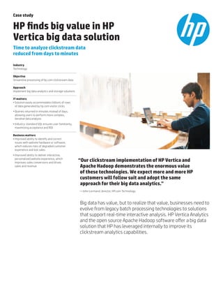 Case study
HP finds big value in HP
Vertica big data solution
Time to analyze clickstream data 				
reduced from days to minutes
Industry
Technology
Objective
Streamline processing of hp.com clickstream data
Approach
Implement big data analytics and storage solutions
IT matters
•	Solution easily accommodates billions of rows 	
of data generated by hp.com visitor clicks
•	Queries returned in minutes instead of days,
allowing users to perform more complex, 		
iterative data analysis
•	Industry-standard SQL ensures user familiarity,
maximizing acceptance and ROI
Business matters
•	Improved ability to identify and correct 		
issues with website hardware or software, 	
which reduces risks of degraded customer
experience and lost sales
•	Improved ability to deliver interactive, 	
personalized website experience, which	
improves sales conversions and drives 		
sales and revenue
“Our clickstream implementation of HP Vertica and 	
Apache Hadoop demonstrates the enormous value 		
of these technologies. We expect more and more HP
customers will follow suit and adopt the same 		
approach for their big data analytics.”
—John Lormand, director, HP.com Technology
Big data has value, but to realize that value, businesses need to
evolve from legacy batch processing technologies to solutions
that support real-time interactive analysis. HP Vertica Analytics
and the open source Apache Hadoop software offer a big data
solution that HP has leveraged internally to improve its
clickstream analytics capabilities.
 