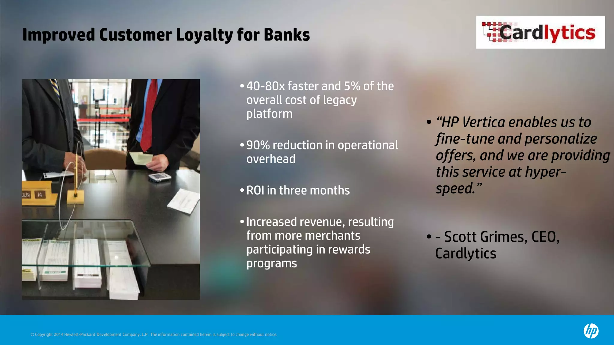 © Copyright 2014 Hewlett-Packard Development Company, L.P. The information contained herein is subject to change without notice.
Improved Customer Loyalty for Banks
•40-80x faster and 5% of the
overall cost of legacy
platform
•90% reduction in operational
overhead
•ROI in three months
•Increased revenue, resulting
from more merchants
participating in rewards
programs
• “HP Vertica enables us to
fine-tune and personalize
offers, and we are providing
this service at hyper-
speed.”
• - Scott Grimes, CEO,
Cardlytics
 