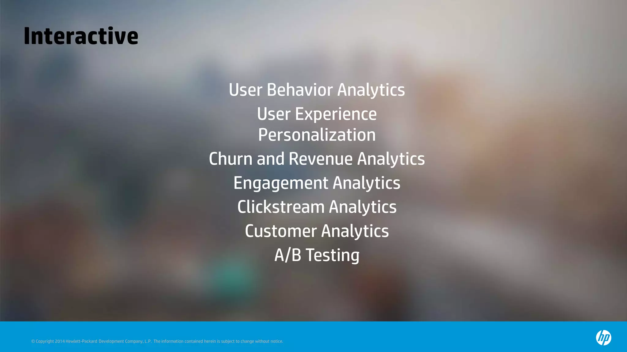© Copyright 2014 Hewlett-Packard Development Company, L.P. The information contained herein is subject to change without notice.
Interactive
User Behavior Analytics
User Experience
Personalization
Churn and Revenue Analytics
Engagement Analytics
Clickstream Analytics
Customer Analytics
A/B Testing
 