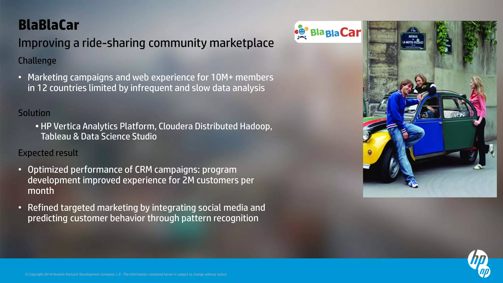 © Copyright 2014 Hewlett-Packard Development Company, L.P. The information contained herein is subject to change without notice.
BlaBlaCar
Improving a ride-sharing community marketplace
Challenge
• Marketing campaigns and web experience for 10M+ members
in 12 countries limited by infrequent and slow data analysis
Solution
• HP Vertica Analytics Platform, Cloudera Distributed Hadoop,
Tableau & Data Science Studio
Expected result
• Optimized performance of CRM campaigns: program
development improved experience for 2M customers per
month
• Refined targeted marketing by integrating social media and
predicting customer behavior through pattern recognition
 