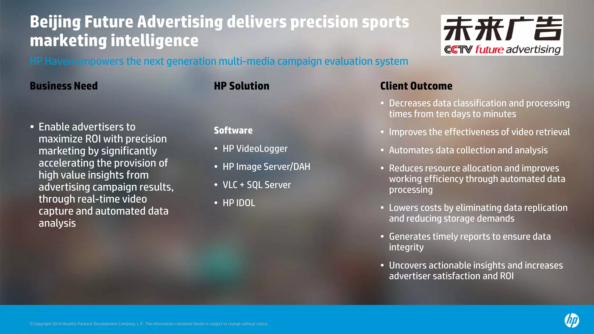 © Copyright 2014 Hewlett-Packard Development Company, L.P. The information contained herein is subject to change without notice.
Beijing Future Advertising delivers precision sports
marketing intelligence
HP Haven empowers the next generation multi-media campaign evaluation system
Business Need HP Solution Client Outcome
• Enable advertisers to
maximize ROI with precision
marketing by significantly
accelerating the provision of
high value insights from
advertising campaign results,
through real-time video
capture and automated data
analysis
Software
• HP VideoLogger
• HP Image Server/DAH
• VLC + SQL Server
• HP IDOL
• Decreases data classification and processing
times from ten days to minutes
• Improves the effectiveness of video retrieval
• Automates data collection and analysis
• Reduces resource allocation and improves
working efficiency through automated data
processing
• Lowers costs by eliminating data replication
and reducing storage demands
• Generates timely reports to ensure data
integrity
• Uncovers actionable insights and increases
advertiser satisfaction and ROI
 