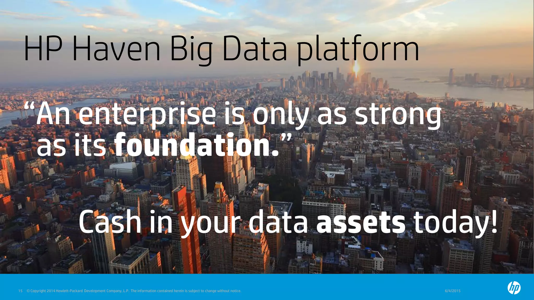 © Copyright 2014 Hewlett-Packard Development Company, L.P. The information contained herein is subject to change without notice. 6/4/201515 © Copyright 2014 Hewlett-Packard Development Company, L.P. The information contained herein is subject to change without notice.
HP Haven Big Data platform
“An enterprise is only as strong
as its foundation.”
Cash in your data assets today!
 