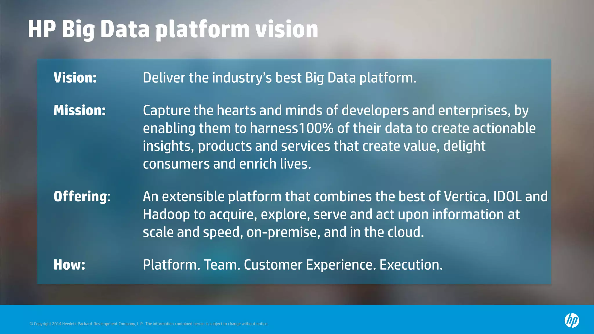 © Copyright 2014 Hewlett-Packard Development Company, L.P. The information contained herein is subject to change without notice.
Vision: Deliver the industry’s best Big Data platform.
Mission: Capture the hearts and minds of developers and enterprises, by
enabling them to harness100% of their data to create actionable
insights, products and services that create value, delight
consumers and enrich lives.
Offering: An extensible platform that combines the best of Vertica, IDOL and
Hadoop to acquire, explore, serve and act upon information at
scale and speed, on-premise, and in the cloud.
How: Platform. Team. Customer Experience. Execution.
HP Big Data platform vision
 