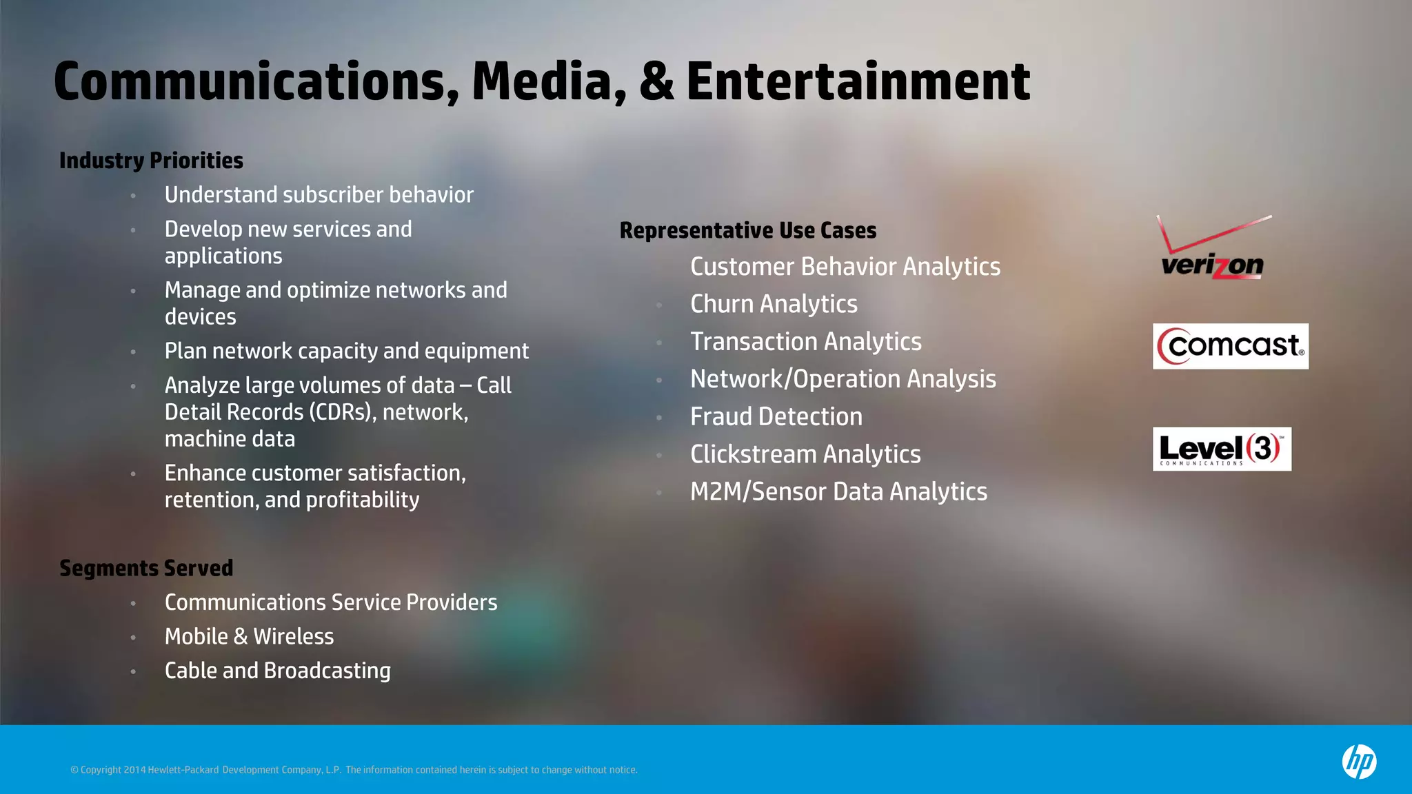 © Copyright 2014 Hewlett-Packard Development Company, L.P. The information contained herein is subject to change without notice.
Communications, Media, & Entertainment
Industry Priorities
• Understand subscriber behavior
• Develop new services and
applications
• Manage and optimize networks and
devices
• Plan network capacity and equipment
• Analyze large volumes of data – Call
Detail Records (CDRs), network,
machine data
• Enhance customer satisfaction,
retention, and profitability
Segments Served
• Communications Service Providers
• Mobile & Wireless
• Cable and Broadcasting
• Representative Use Cases
• Customer Behavior Analytics
• Churn Analytics
• Transaction Analytics
• Network/Operation Analysis
• Fraud Detection
• Clickstream Analytics
• M2M/Sensor Data Analytics
 