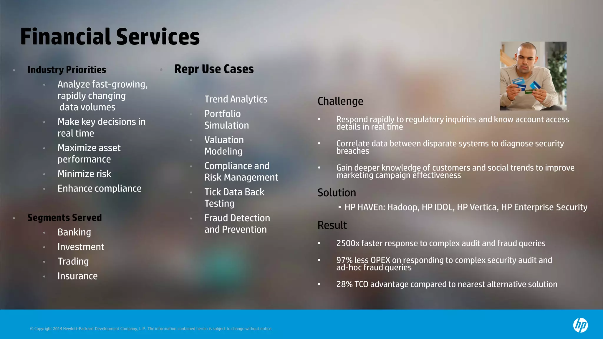 © Copyright 2014 Hewlett-Packard Development Company, L.P. The information contained herein is subject to change without notice.
Financial Services
• Industry Priorities
• Analyze fast-growing,
rapidly changing
data volumes
• Make key decisions in
real time
• Maximize asset
performance
• Minimize risk
• Enhance compliance
• Segments Served
• Banking
• Investment
• Trading
• Insurance
• Repr Use Cases
• Trend Analytics
• Portfolio
Simulation
• Valuation
Modeling
• Compliance and
Risk Management
• Tick Data Back
Testing
• Fraud Detection
and Prevention
Challenge
• Respond rapidly to regulatory inquiries and know account access
details in real time
• Correlate data between disparate systems to diagnose security
breaches
• Gain deeper knowledge of customers and social trends to improve
marketing campaign effectiveness
Solution
• HP HAVEn: Hadoop, HP IDOL, HP Vertica, HP Enterprise Security
Result
• 2500x faster response to complex audit and fraud queries
• 97% less OPEX on responding to complex security audit and
ad-hoc fraud queries
• 28% TCO advantage compared to nearest alternative solution
 
