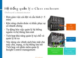 Hệ thống quản lý c-Class enclosure Onboard administrator HP Insight  Display Enclosure Links Ethernet and Serial Connectors Redundant Onboard Administrator modules Đơn giản việc cài đặt và cấu hình (< 5 min) Khả năng chuẩn đoán và khắc phục sự cố nhanh chóng  Tự động hóa việc quản lý hệ thống nguồn và hệ thống làm mát  Tích hợp khả năng quản lý tại chỗ và quản lý từ xa Xây dựng các chính sách bảo mật cho máy chủ, mạng, và hệ thống lưu trữ Tích hợp với phần mềm quản lý Insight Control management HP Confidential 