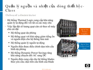 Quản lý nguồn và nhiệt của dòng thiết bị c-Class Onboard administrator Hệ thống Thermal Logic cung cấp khả năng quản lý tự động đối với tất cả các máy chủ  Việc lắp đặt số lượng quạt căn cứ theo số máy chủ cài đặt Hệ thống quạt dự phòng Hệ thống quạt với khả năng giảm tiếng ồn và nguồn điện cho hệ thống làm mát Hệ thống quản lý nguồn tự động Nguồn điện được điều chỉnh dựa trên cấu hình dự phòng Hệ thống Dynamic Power Savings tăng khả năng chuyển đổi AC sang DC  Nguồn điện cung cấp cho hệ thống blades theo yêu cầu; dựa trên cấu hình của blade Up to Six Power Supplies Up to Ten Active-Cool Fans HP Confidential 