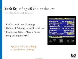 Thiết lập thông số cho enclosure  (For the rack technician) Enclosure Power Settings Onboard Administrator IP address Enclosure Name / Rack Name Insight Display PIN# Quick view and editing of enclosure settings HP Confidential 