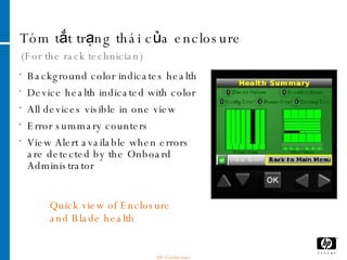 Tóm tắt trạng thái của enclosure (For the rack technician) Background color indicates health Device health indicated with color All devices visible in one view Error summary counters View Alert available when errors are detected by the Onboard Administrator Quick view of Enclosure and Blade health HP Confidential 