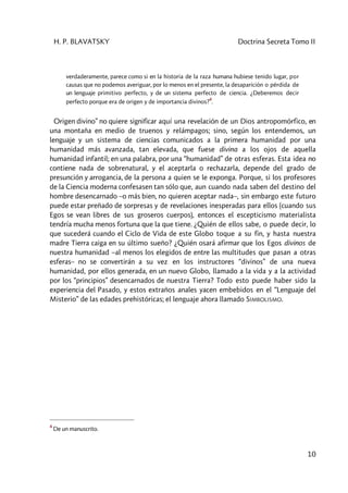 H. P. BLAVATSKY Doctrina Secreta Tomo II
10
verdaderamente, parece como si en la historia de la raza humana hubiese tenido lugar, por
causas que no podemos averiguar, por lo menos en el presente, la desaparición o pérdida de
un lenguaje primitivo perfecto, y de un sistema perfecto de ciencia. ¿Deberemos decir
perfecto porque era de origen y de importancia divinos?
4
.
Origen divino” no quiere significar aquí una revelación de un Dios antropomórfico, en
una montaña en medio de truenos y relámpagos; sino, según los entendemos, un
lenguaje y un sistema de ciencias comunicados a la primera humanidad por una
humanidad más avanzada, tan elevada, que fuese divina a los ojos de aquella
humanidad infantil; en una palabra, por una “humanidad” de otras esferas. Esta idea no
contiene nada de sobrenatural, y el aceptarla o rechazarla, depende del grado de
presunción y arrogancia, de la persona a quien se le exponga. Porque, si los profesores
de la Ciencia moderna confesasen tan sólo que, aun cuando nada saben del destino del
hombre desencarnado –o más bien, no quieren aceptar nada–, sin embargo este futuro
puede estar preñado de sorpresas y de revelaciones inesperadas para ellos (cuando sus
Egos se vean libres de sus groseros cuerpos), entonces el escepticismo materialista
tendría mucha menos fortuna que la que tiene. ¿Quién de ellos sabe, o puede decir, lo
que sucederá cuando el Ciclo de Vida de este Globo toque a su fin, y hasta nuestra
madre Tierra caiga en su último sueño? ¿Quién osará afirmar que los Egos divinos de
nuestra humanidad –al menos los elegidos de entre las multitudes que pasan a otras
esferas– no se convertirán a su vez en los instructores “divinos” de una nueva
humanidad, por ellos generada, en un nuevo Globo, llamado a la vida y a la actividad
por los “principios” desencarnados de nuestra Tierra? Todo esto puede haber sido la
experiencia del Pasado, y estos extraños anales yacen embebidos en el “Lenguaje del
Misterio” de las edades prehistóricas; el lenguaje ahora llamado SIMBOLISMO.
4
De un manuscrito.
 