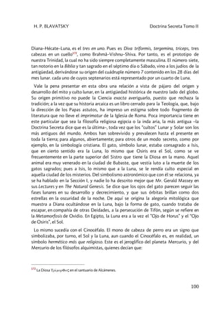 H. P. BLAVATSKY Doctrina Secreta Tomo II
100
Diana–Hécate–Luna, es el tres en uno. Pues es Diva triformis, tergemina, triceps, tres
cabezas en un cuello172
, como Brahmâ–Vishnu–Shiva. Por tanto, es el prototipo de
nuestra Trinidad, la cual no ha sido siempre completamente masculina. El número siete,
tan notorio en la Biblia y tan sagrado en el séptimo día o Sábado, vino a los judíos de la
antigüedad, derivándose su origen del cuádruple número 7 contenido en los 28 días del
mes lunar. cada uno de cuyos septenarios está representado por un cuarto de Luna.
Vale la pena presentar en esta obra una relación a vista de pájaro del origen y
desarrollo del mito y culto lunar, en la antigüedad histórica de nuestro lado del globo.
Su origen primitivo no puede la Ciencia exacta averiguarlo, puesto que rechaza la
tradición; a la vez que su historia arcaica es un libro cerrado para la Teología, que, bajo
la dirección de los Papas astutos, ha impreso un estigma sobre todo fragmento de
literatura que no lleve el imprimatur de la Iglesia de Roma. Poca importancia tiene en
este particular que sea la filosofía religiosa egipcia o la inda aria, la más antigua –la
Doctrina Secreta dice que es la última–, toda vez que los “cultos” Lunar y Solar son los
más antiguos del mundo. Ambos han sobrevivido y prevalecen hasta el presente en
toda la tierra; para algunos, abiertamente; para otros de un modo secreto, como por
ejemplo, en la simbología cristiana. El gato, símbolo lunar, estaba consagrado a Isis,
que en cierto sentido era la Luna, lo mismo que Osiris era el Sol, como se ve
frecuentemente en la parte superior del Sistro que tiene la Diosa en la mano. Aquel
animal era muy venerado en la ciudad de Bubaste, que vestía luto a la muerte de los
gatos sagrados; pues a Isis, lo mismo que a la Luna, se le rendía culto especial en
aquella ciudad de los misterios. Del simbolismo astronómico que con él se relaciona, ya
se ha hablado en la Sección I, y nadie lo ha descrito mejor que Mr. Gerald Massey en
sus Lectures y en The Natural Genesis. Se dice que los ojos del gato parecen seguir las
fases lunares en su desarrollo y decrecimiento, y que sus órbitas brillan como dos
estrellas en la oscuridad de la noche. De aquí se origina la alegoría mitológica que
muestra a Diana ocultándose en la Luna, bajo la forma de gato, cuando trataba de
escapar, en compañía de otras Deidades, a la persecución de Tifón, según se refiere en
la Metamorfosis de Ovidio. En Egipto, la Luna era a la vez el ”Ojo de Horus” y el “Ojo
de Osiris”, el Sol.
Lo mismo sucedía con el Cinocéfalo. El mono de cabeza de perro era un signo que
simbolizaba, por turno, el Sol y la Luna, aun cuando el Cinocéfalo es, en realidad, un
símbolo hermético más que religioso. Este es el jeroglífico del planeta Mercurio, y del
Mercurio de los filósofos alquimistas, quienes decían que:
172
La Diosa TrìmorFoç en el santuario de Alcámenes.
 