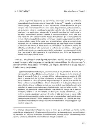H. P. BLAVATSKY Doctrina Secreta Tomo II
102
Una de las primeras ocupaciones de los hombres, relacionadas con las de verdadera
necesidad, debería ser la observación de los períodos de tiempo
173
marcados en la bóveda
celeste, al surgir y levantarse sobre la llanura del horizonte o sobre la superficie del agua
tranquila. Éstos vendrían a determinarse como los del día y de la noche, las fases de la Luna,
sus revoluciones estelares o sinódicas, los períodos del año solar con la vuelta de las
estaciones, y con la aplicación a tales períodos de la medida natural del día o de la noche, o
sea del día dividido en luz y sombra. También se descubriría que había un día solar más
largo y otro más corto y dos días solares de igual duración el día que la noche, dentro del
período del año solar; pudiéndose señalar con la mayor precisión sus puntos dentro del año
en los estrellados grupos de los ciclos, o en las constelaciones sujetas a ese movimiento
retrógrado, que con el tiempo necesitaría una corrección por intercalación, como sucedió en
la descripción del Diluvio, en donde se hizo una corrección de 150 días en un período de
600 años, durante el cual había aumentado la confusión de las señales… Esto llegaría
naturalmente a suceder con todas las razas en todos los tiempos; y semejante conocimiento
debe creerse que ha sido inherente en la especie humana, antes de lo que llamamos el
período histórico y durante el mismo.
Sobre esta base, busca el autor alguna función física natural, poseída en común por la
especie humana, y relacionada con las manifestaciones periódicas, de tal modo, que “la
relación entre las dos clases de fenómenos… se llegue a determinar en el uso popular”.
Esta función la encuentra en:
(a) El fenómeno femenino fisiológico, cada mes lunar de 28 días, o 4 semanas de 7 días, de
manera que tuviesen lugar 13 ocurrencias del período en 364 días, que es el año semanal del
Sol de 52 semanas de 7 días. (b) La gestación del feto está marcada por un período de 126
días o 18 semanas de 7 días. (c) El periodo llamado “el período de viabilidad”, es de 200
días o 30 semanas de 7 días. (d) El período del parto se cumple en 280 días, o 40 semanas de
7 días, o 10 meses lunares de 28 días; o 9 meses del calendario de 31 días, contando sobre el
arco real de los cielos la medida del período del paso desde la oscuridad de la matriz a la
luz y gloria de la existencia consciente, ese misterio y milagro constante e inescrutable… De
este modo, los períodos de tiempo observados, que marcan los trabajos de la obra del
nacimiento, vendrían a ser naturalmente una base para cálculos astronómicos… Casi
podemos asegurar… que ésta era la manera de contar en todas las naciones, ya sea de modo
independiente o por medición e indirectamente, por la enseñanza. Éste era el método entre
los hebreos, pues hasta hoy calculan el calendario por medio de los 354 y 355 del año lunar,
y poseemos una prueba especial de que era el mismo método de los antiguos egipcios; cuya
prueba es la siguiente:
173
La Mitología antigua incluye la Astronomía arcaica lo mismo que la Astrología. Los planetas eran las
manecillas que señalaban, en la esfera de nuestro Sistema Solar, las épocas de ciertos sucesos históricos.
De este modo, era Mercurio el mensajero destinado a marcar el tiempo durante los fenómenos diarios
solares y lunares, estando además relacionado con el Dios y la Diosa de la Luz.
 