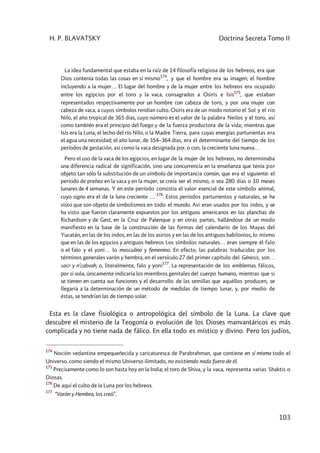 H. P. BLAVATSKY Doctrina Secreta Tomo II
103
La idea fundamental que estaba en la raíz de 14 filosofía religiosa de los hebreos, era que
Dios contenía todas las cosas en sí mismo
174
, y que el hombre era su imagen; el hombre
incluyendo a la mujer… El lugar del hombre y de la mujer entre los hebreos era ocupado
entre los egipcios por el toro y la vaca, consagrados a Osiris e Isis
175
, que estaban
representados respectivamente por un hombre con cabeza de toro, y por una mujer con
cabeza de vaca, a cuyos símbolos rendían culto. Osiris era de un modo notorio el Sol y el río
Nilo, el año tropical de 365 días, cuyo número es el valor de la palabra Neilos y el toro, así
como también era el principio del fuego y de la fuerza productora de la vida; mientras que
Isis era la Luna, el lecho del río Nilo, o la Madre Tierra, para cuyas energías parturientas era
el agua una necesidad; el año lunar, de 354–364 días, era el determinante del tiempo de los
períodos de gestación, así como la vaca designada por, o con, la creciente luna nueva…
Pero el uso de la vaca de los egipcios, en lugar de la mujer de los hebreos, no determinaba
una diferencia radical de significación, sino una concurrencia en la enseñanza que tenía por
objeto tan sólo la substitución de un símbolo de importancia común, que era el siguiente: el
período de preñez en la vaca y en la mujer, se creía ser el mismo, o sea 280 días o 10 meses
lunares de 4 semanas. Y en este período consistía el valor esencial de este símbolo animal,
cuyo signo era el de la luna creciente …
176
. Estos períodos parturientos y naturales, se ha
visto que son objeto de simbolismos en todo el mundo. Así eran usados por los indos, y se
ha visto que fueron claramente expuestos por los antiguos americanos en las planchas de
Richardson y de Gest, en la Cruz de Palenque y en otras partes, hallándose de un modo
manifiesto en la base de la construcción de las formas del calendario de los Mayas del
Yucatán, en las de los indos, en las de los asirios y en las de los antiguos babilonios, lo mismo
que en las de los egipcios y antiguos hebreos Los símbolos naturales… eran siempre él falo
o el falo y el yoni… lo masculino y femenino. En efecto, las palabras traducidas por los
términos generales varón y hembra, en el versículo 27 del primer capítulo del Génesis, son…
sacr y n'cabvah, o, literalmente, falo y yoni
177
. La representación de los emblemas fálicos,
por si sola, únicamente indicaría los miembros genitales del cuerpo humano, mientras que si
se tienen en cuenta sus funciones y el desarrollo de las semillas que aquéllos producen, se
llegaría a la determinación de un método de medidas de tiempo lunar, y, por medio de
éstas, se tendrían las de tiempo solar.
Esta es la clave fisiológica o antropológica del símbolo de la Luna. La clave que
descubre el misterio de la Teogonía o evolución de los Dioses manvantáricos es más
complicada y no tiene nada de fálico. En ella todo es místico y divino. Pero los judíos,
174
Noción vedantina empequeñecida y caricaturesca de Parabrahman, que contiene en sí misma todo el
Universo, como siendo el mismo Universo ilimitado, no existiendo nada fuera de él.
175
Precisamente como lo son hasta hoy en la India; el toro de Shiva, y la vaca, representa varias Shaktis o
Diosas.
176
De aquí el culto de la Luna por los hebreos.
177
“Varón y Hembra, los creó”.
 