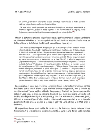 H. P. BLAVATSKY Doctrina Secreta Tomo II
107
con cuernos, y con el niño lunar en los brazos, como hijo y consorte de la madre Luna! La
madre, el hijo, y el varón adulto, son fundamentales.
De este modo puede probarse que nuestra Cristología es mitología momificada, y
enseñanza legendaria, que de un modo engañoso se nos ha impuesto en el Antiguo y Nuevo
Testamento, como revelación divina pronunciada por la voz misma de Dios
180
.
Hay en el Zohar una preciosa alegoría que revela perfectamente el carácter verdadero
de Jehovah o YHVH en el concepto primitivo de los kabalistas hebreos. Puede verse en
la Filosofía de la Kabalah de lbn Gebirol, traducida por Isaac Myer:
En la introducción escrita por R. 'Hiz'qee–yah, que es muy antigua y forma parte de nuestra
edición Brody del Zohar (I, 5 b y sig.), hay una relación de un viaje hecho por R. El'azar, hijo de
R. Shim–on b. Yo'haï, y R. Abbah … Encontraron a un hombre que llevaba una carga pesada…
Hablaron con él … y las explicaciones que el hombre de la carga hizo del Thorab, eran tan
maravillosas, que le preguntaron su nombre; y el hombre contestó: “No me preguntéis quién
soy; pero continuemos con la explicación de la [Ley] Thorah”. Y ellos le preguntaron:
“¿Quién te ha obligado a caminar de ese modo, llevando una carga tan pesada?” A lo cual
contestó: “La letra y (Yod, que es = 10 y es la letra simbólica de Kether y la esencia y germen
del Santo Nombre cvcy YHVH) hizo la guerra, etc.… “ Ellos le dijeron: “Si nos quieres decir el
nombre de tu padre, besaremos el polvo de tus pies”. Él contestó: “…Mi padre tenía su
morada en el Gran Mar, y era allí un pez [lo mismo que Vishnu y Dagón u Oannes] que
[primeramente] destruyó el Gran Mar… y era grande y poderoso y “Anciano de Días”, hasta
que se tragó a todos los demás peces del (Gran) Mar…” R. El'azar escuchó sus palabras, y le
dijo: “Tú eres el Hijo de la Santa Llama, eres el Hijo de Rab'Ham–nun–ah Sabah (el antiguo)
[paz en aramarco o caldeo es nun], tú eres el Hijo de la luz del Thorah [Dharma], etc.
181
.
Luego explica el autor que el Sephira femenino, Binah, es llamado el Gran Mar por los
kabalistas; por lo tanto, Binah, cuyos nombres divinos son Jehovah, Yan y Elohim, es
sencillamente el Tiamat caldeo, el Poder Femenino, el Thalatth de Beroso que preside
sobre el Caos, y que la teología cristiana descubrió más tarde que era la Serpiente y el
Diablo. Ella–Él (Yah–hovah) es el Hé celeste, y Eva. Este Yah–hovah o Jehovah es, pues,
idéntico a nuestro Caos –Padre, Madre, Hijo– en el plano material, y en el Mundo
puramente físico; Deus y Demon a la vez; el Sol y la Luna, el Bien y el Mal, Dios y
Demonio.
El magnetismo Lunar genera vida, la conserva y la destruye, tanto psíquica como
físicamente. Y si se la considera astronómicamente, la Luna es uno de los siete planetas
180
Página 23.
181
Qabbalah de Myer, 335–6.
 