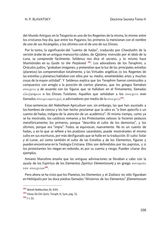 H. P. BLAVATSKY Doctrina Secreta Tomo II
108
del Mundo Antiguo; en la Teogonía es uno de los Regentes de la misma, lo mismo entre
los cristianos hoy día, que entre los Paganos; los primeros la mencionan con el nombre
de uno de sus Arcángeles, y los últimos con el de uno de sus Dioses.
Por lo tanto, la significación del ”cuento de hadas”, traducido por Chwolsohn de la
versión árabe de un antiguo manuscrito caldeo, de Qûtâmy instruido por el ídolo de la
Luna, se comprende fácilmente. Seldenus nos dice el secreto, y lo mismo hace
Maimónides en su Guide to the Perplexed 182
. Los adoradores de los Teraphim, u
Oráculos judíos, “grababan imágenes, y pretendían que la luz de las principales estrellas
[planetas] las compenetraban totalmente, y las Virtudes angélicas [o los Regentes de
las estrellas y planetas] hablaban con ellos por su medio, enseñándoles artes y muchas
cosas de la mayor utilidad”. Y Seldenus explica que los Teraphim fueron construidos y
compuestos con arreglo a la posición de ciertos planetas, que los griegos llamaban
stoiceîa y de acuerdo con las figuras que se hallaban en el firmamento, llamadas
álexhth'rioi o los Dioses Tutelares. Aquellos que señalaban a los stoiceîa eran
llamados stoiceiwmaticoí, o adivinadores por medio de la stoiceîa183
.
Estas sentencias del Nabathean Agriculture son, sin embargo, las que han asustado a
los hombres de ciencia y les han hecho proclamar que la obra es ”o bien apócrifa o un
cuento de hadas, indigno de la atención de un académico”. Al mismo tiempo, como ya
se ha mostrado, los católicos romanos y los Protestantes celosos la hicieron pedazos
metafóricamente; los primeros, porque ”describía el culto de los demonios”, y los
últimos, porque era “impía”. Todos se equivocan, nuevamente. No es un cuento de
hadas, y en lo que se refiere a los piadosos sacerdotes, puede mostrárseles el mismo
culto en sus escrituras, por más desfigurado que se halle en la traducción. El culto Solar
y el Lunar, así como también el culto de las Estrellas y de los Elementos, figuran y
pueden encontrarse en la Teología Cristiana. Ellos son defendidos por los papistas, y si
los protestantes los niegan en redondo, es por su cuenta y riesgo. Pueden citarse dos
ejemplos.
Amiano Marcelino enseña que las antiguas adivinaciones se llevaban a cabo con la
ayuda de los Espíritus de los Elementos (Spíritus Elementorum) y en griego pneùmata
tw<n stoiceíwn184
.
Pero ahora se ha visto que los Planetas, los Elementos y el Zodíaco no sólo figuraban
en Heliópolis por las doce piedras llamadas “Misterios de los Elementos” (Elementorum
182
Moreh Nebhuchim, III, XXX.
183
Véase De Diis Syriis, Teraph, II, Synt, pág. 31.
184
I. I. 21.
 