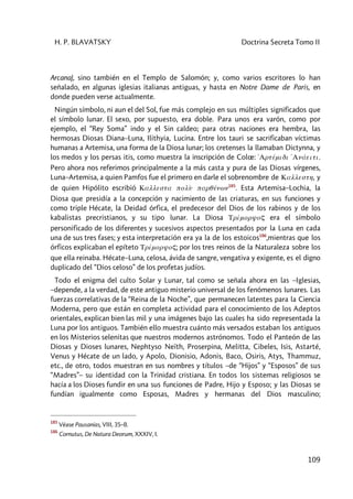 H. P. BLAVATSKY Doctrina Secreta Tomo II
109
Arcana), sino también en el Templo de Salomón; y, como varios escritores lo han
señalado, en algunas iglesias italianas antiguas, y hasta en Notre Dame de Paris, en
donde pueden verse actualmente.
Ningún símbolo, ni aun el del Sol, fue más complejo en sus múltiples significados que
el símbolo lunar. El sexo, por supuesto, era doble. Para unos era varón, como por
ejemplo, el “Rey Soma” indo y el Sin caldeo; para otras naciones era hembra, las
hermosas Diosas Diana–Luna, Ilithyia, Lucina. Entre los tauri se sacrificaban víctimas
humanas a Artemisa, una forma de la Diosa lunar; los cretenses la llamaban Dictynna, y
los medos y los persas itis, como muestra la inscripción de Colœ: 'Artémidi 'Anáeiti.
Pero ahora nos referimos principalmente a la más casta y pura de las Diosas vírgenes,
Luna–Artemisa, a quien Pamfos fue el primero en darle el sobrenombre de Kallesth, y
de quien Hipólito escribió Kallesta polù parqénwn185
. Esta Artemisa–Lochia, la
Diosa que presidía a la concepción y nacimiento de las criaturas, en sus funciones y
como triple Hécate, la Deidad órfica, el predecesor del Dios de los rabinos y de los
kabalistas precristianos, y su tipo lunar. La Diosa Trímoryoç era el símbolo
personificado de los diferentes y sucesivos aspectos presentados por la Luna en cada
una de sus tres fases; y esta interpretación era ya la de los estoicos186
,mientras que los
órficos explicaban el epíteto Trímoryoç; por los tres reinos de la Naturaleza sobre los
que ella reinaba. Hécate–Luna, celosa, ávida de sangre, vengativa y exigente, es el digno
duplicado del “Dios celoso” de los profetas judíos.
Todo el enigma del culto Solar y Lunar, tal como se señala ahora en las –Iglesias,
–depende, a la verdad, de este antiguo misterio universal de los fenómenos lunares. Las
fuerzas correlativas de la “Reina de la Noche”, que permanecen latentes para la Ciencia
Moderna, pero que están en completa actividad para el conocimiento de los Adeptos
orientales, explican bien las mil y una imágenes bajo las cuales ha sido representada la
Luna por los antiguos. También ello muestra cuánto más versados estaban los antiguos
en los Misterios selenitas que nuestros modernos astrónomos. Todo el Panteón de las
Diosas y Dioses lunares, Nephtyso Neïth, Proserpina, Melitta, Cibeles, Isis, Astarté,
Venus y Hécate de un lado, y Apolo, Dionisio, Adonis, Baco, Osiris, Atys, Thammuz,
etc., de otro, todos muestran en sus nombres y títulos –de “Hijos” y “Esposos” de sus
“Madres”– su identidad con la Trinidad cristiana. En todos los sistemas religiosos se
hacía a los Dioses fundir en una sus funciones de Padre, Hijo y Esposo; y las Diosas se
fundían igualmente como Esposas, Madres y hermanas del Dios masculino;
185
Véase Pausanias, VIII, 35–8.
186
Cornutus, De Natura Deorum, XXXIV, I.
 
