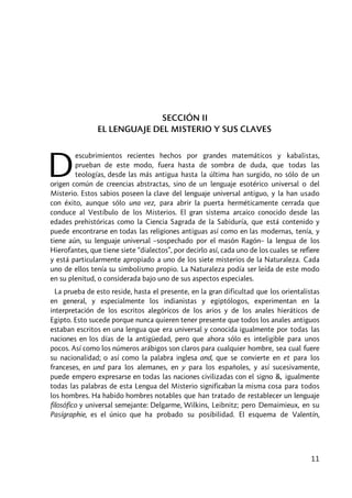 11
SECCIÓN II
EL LENGUAJE DEL MISTERIO Y SUS CLAVES
escubrimientos recientes hechos por grandes matemáticos y kabalistas,
prueban de este modo, fuera hasta de sombra de duda, que todas las
teologías, desde las más antigua hasta la última han surgido, no sólo de un
origen común de creencias abstractas, sino de un lenguaje esotérico universal o del
Misterio. Estos sabios poseen la clave del lenguaje universal antiguo, y la han usado
con éxito, aunque sólo una vez, para abrir la puerta herméticamente cerrada que
conduce al Vestíbulo de los Misterios. El gran sistema arcaico conocido desde las
edades prehistóricas como la Ciencia Sagrada de la Sabiduría, que está contenido y
puede encontrarse en todas las religiones antiguas así como en las modernas, tenía, y
tiene aún, su lenguaje universal –sospechado por el masón Ragón– la lengua de los
Hierofantes, que tiene siete “dialectos”, por decirlo así, cada uno de los cuales se refiere
y está particularmente apropiado a uno de los siete misterios de la Naturaleza. Cada
uno de ellos tenía su simbolismo propio. La Naturaleza podía ser leída de este modo
en su plenitud, o considerada bajo uno de sus aspectos especiales.
La prueba de esto reside, hasta el presente, en la gran dificultad que los orientalistas
en general, y especialmente los indianistas y egiptólogos, experimentan en la
interpretación de los escritos alegóricos de los arios y de los anales hieráticos de
Egipto. Esto sucede porque nunca quieren tener presente que todos los anales antiguos
estaban escritos en una lengua que era universal y conocida igualmente por todas las
naciones en los días de la antigüedad, pero que ahora sólo es inteligible para unos
pocos. Así como los números arábigos son claros para cualquier hombre, sea cual fuere
su nacionalidad; o así como la palabra inglesa and, que se convierte en et para los
franceses, en und para los alemanes, en y para los españoles, y así sucesivamente,
puede empero expresarse en todas las naciones civilizadas con el signo &, igualmente
todas las palabras de esta Lengua del Misterio significaban la misma cosa para todos
los hombres. Ha habido hombres notables que han tratado de restablecer un lenguaje
filosófico y universal semejante: Delgarme, Wilkins, Leibnitz; pero Demaimieux, en su
Pasígraphie, es el único que ha probado su posibilidad. El esquema de Valentín,
D
 