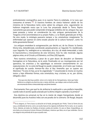 H. P. BLAVATSKY Doctrina Secreta Tomo II
112
profundamente cosmográfico; pues ni es nuestra Tierra la ordeñada, ni la Luna que
conocemos el ternero 190
. Si nuestros hombres de ciencia hubieran sabido de los
misterios de la Naturaleza tanto como sabían los antiguos arios, seguramente no
hubieran imaginado nunca que la Luna fue proyectada desde la Tierra. Repito
nuevamente que para poder comprender el lenguaje simbólico de los antiguos hay que
tener presente y tomar en consideración las más antiguas permutaciones de la
Teogonía: al Sol convirtiéndose en su propio Padre, y a la Madre generada por el Hijo.
De otro modo, la mitología parecería siempre a los orientalistas simplemente “la
enfermedad que aparece en cierto estado peculiar de la cultura humana!”, como ha
dicho gravemente Renouf.
Los antiguos enseñaban la autogeneración, por decirlo así, de los Dioses: la Esencia
Divina Una, inmanifestada, concibiendo perpetuamente un Segundo–Yo manifestado,
cuyo Segundo–Yo, andrógino en su naturaleza, da a luz, de modo inmaculado, a todo
lo macrocósmico y microcósmico de este Universo. Esto ha sido mostrado algunas
páginas antes, en el Círculo y el Diámetro, o el Diez (10) Sagrado.
Pero nuestros orientalistas, a pesar de su gran deseo de descubrir un Elemento
homogéneo en la Naturaleza, no lo verán. Paralizados en sus investigaciones por tal
ignorancia, los arianistas y los egiptólogos se extravían constantemente en sus
especulaciones. Así es como de Rougé no puede comprender, en el texto que traduce,
el significado de cuando Ammon–Ra dice al Rey Amenofes que se supone sea
Memmon: “Tú eres mi hijo, yo te he engendrado.” Y encontrando lo mismo en muchos
textos y bajo diferentes formas, este orientalista, muy cristiano, se ve, por último,
obligado a decir:
Para que esta idea haya podido entrar en la mente de los hierográmatas, tiene que haber
habido en su religión una doctrina más o menos definida, que indique como un hecho posible,
una encarnación divina e inmaculada bajo una forma humana.
Precisamente. Pero ¿por qué ha de atribuirse la explicación a una profecía imposible,
cuando todo el secreto queda aclarado por la última religión copiando a la primera?
Esta doctrina era universal; no fue en la mente de ningún hierográmata donde se
desarrolló; pues los Avatâras indos son una prueba de lo contrario. De Rougé, después
190
En la alegoría, la Tierra busca su salvación en la huida, perseguida por Prithu. Toma la forma de una
vaca, y, temblando de terror, corre y se oculta hasta en las regiones de Brahmâ. Por lo tanto, no es nuestra
Tierra. Además, en todos los Purânas, el ternero cambia de nombre. En uno es Manu Svâyambhuya, en
otro Indra, en un tercero el mismo Himavat (Himâlaya), mientras que Meru era el que ordeñaba. Esta es
una alegoría más profunda de lo que se pueda creer.
 