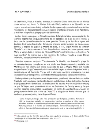 H. P. BLAVATSKY Doctrina Secreta Tomo II
114
los atenienses, Palas, o Cibeles, Minerva, o también Diana, invocada en sus fiestas
como Monogenh>ç Qeoû, “la Madre única de Dios”, teniendo a su hijo–niño en su
regazo, sentada sobre un león y rodeada de doce personajes; en quienes los ocultistas
reconocen a los doce grandes Dioses, y el piadoso orientalista cristiano a los Apóstoles,
o más bien a la profecía griega pagana de los mismos.
Ambos tienen razón, pues la Diosa Inmaculada de la Iglesia latina es una copia fiel de
la Diosa pagana más antigua; el número de los apóstoles es el de las doce Tribus, y
éstas son la personificación de los doce grandes Dioses, y de los doce signos del
Zodíaco. Casi todos los detalles del dogma cristiano están tomados de los paganos.
Semele, la Esposa de Júpiter y Madre de Baco, el Sol, según Nonno es también
“llevada” o se la hace ascender al Cielo después de su muerte, en donde preside, entre
Marte y Venus, bajo el nombre de “ReinadelMundo” o del Universo, panbasíleia; “a
cuyo nombre”, lo mismo que a los nombres de Hathor, Hécate y otras Diosas
infernales, “todos los demonios tiemblan”193
.
99Semélhn trémonsi daímoneç.” Según cuenta De Mirville, esta inscripción griega de
un pequeño templo, reproducida en una piedra que Berger encontró, y copiada por
Montfaucon, nos informa del hecho estupendo de que la Magna Mater del mundo
antiguo fue un “plagio” descarado de la Inmaculada Virgen María de la Iglesia Católica,
perpetrado por el Demonio. Ya sea así, o viceversa, no tiene importancia. Lo que
interesa observar es la perfecta identidad entre la copia arcaica y el original moderno.
Si el espacio de que disponemos nos lo permitiera, podríamos mostrar la inconcebible
frialdad e indiferencia que han tenido algunos partidarios de la Iglesia Católica Romana
al ser puestos frente a frente de las revelaciones del pasado. A la observación de Maury
de que “la Virgen tomó posesión de todos los Santuarios de Ceres y Venus, y de que
los ritos paganos, proclamados y practicados en honor de aquellas Diosas, fueron en
gran parte transferidos a la Madre de Cristo”194
, el abogado de Roma contesta que tal
es el caso, y que era justo y natural que así fuese.
Como el dogma, la liturgia y los ritos profesados por la Iglesia Apostólica Romana en
1862 se encuentran grabados en monumentos, inscritos en papiros y rollos apenas
posteriores al Diluvio, es imposible negar la existencia de un primero y prehistórico Cataclismo
[Romano], del cual es el nuestro una continuación fiel… [Pero mientras el primero era el
colmo, el “summum de la desvergüenza de los demonios y de la nigromancia goética”... el
193
Esto procede de De Mirville, que confiesa con orgullo la semejanza y él debía saberla. Véase
“Archéologie de la Vierge Mère” en su Des Esprits, págs. 111–113.
194
Magie, pág. 153.
 