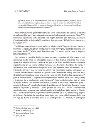 H. P. BLAVATSKY Doctrina Secreta Tomo II
115
segundo es divino]. Si en nuestra Revelación [cristiana] (el Apocalipsis), María, revestida con el
Sol, y teniendo a la Luna bajo sus pies, no tiene ya nada de común con la humilde 'servidora
[servante] del Nazareno [sic], es porque se ha convertido ahora en el mayor de los poderes
teológicos y cosmológicos de nuestro Universo
195
.
Precisamente, puesto que Píndaro canta así sobre su asunción: “Se sienta a la derecha
de su Padre [Júpiter]… y es más poderosa que todos los demás (Ángeles o) Dioses”196
–
himno que igualmente se ha aplicado a la Virgen. También San Bernardo, citado por
Cornelio a Lapide, se dirige a la Virgen María de este modo: “El Sol–Cristo vive en ti, y
tú vives en él”197
.
También este santo hombre, nada sofístico, admite que la Virgen es la Luna. Siendo la
Lucina de la Iglesia, le aplican en el parto el verso de Virgilio, “Casta fave Lucina, tuus
jam regnat Apollo”. Y añade aquel Santo inocente: “Lo mismo que la Luna, la Virgen es
la Reina del Cielo”198
.
Esto termina la cuestión. Según los escritores tales como De Mirville, mientras más
semejanza existe entre los conceptos paganos y los dogmas cristianos, más divina
aparece la religión cristiana, y más se ve que es la única verdaderamente inspirada,
especialmente en su forma católico–romana. Los descreídos hombres de ciencia y
académicos, que creen ver en la Iglesia latina precisamente todo lo contrario de la
inspiración divina, y que no quieren admitir los maliciosos plagios anticipados de
Satanás, son seriamente llamados a capítulo. Pero ”no creen en nada y rechazan hasta
el Nabathean Agriculture como una novela y una porción de absurdos supersticiosos”,
gime el memorialista. – “Según su opinión pervertida, “el ídolo de la Luna” de Qû–tâmy
y la estatua de la Madona son una misma cosa”. Hace veinticinco años que un noble
Marqués escribió seis enormes volúmenes, o como él los llama, “Memorias para la
Academia Francesa”, con el solo objeto de probar que el Catolicismo Romano es una
creencia inspirada y revelada. Como prueba de ello, cita hechos innumerables,
tendiendo todos a mostrar que todo el mundo antiguo había estado, desde el Diluvio,
con la ayuda del Demonio, plagiando sistemáticamente los ritos, ceremonias y dogmas
de la futura Santa Iglesia, que debía nacer siglos más tarde. ¿Qué hubiese dicho este
fiel hijo de Roma si hubiera oído a su correligionario M. Renouf, el distinguido
195
De Mirville, Ibíd., págs. 116 y 119.
196
Hymns to Mínerva, pág. 19.
197
Sermon sur la Sainte Vierge.
198
Apoc., cap. XII.
 