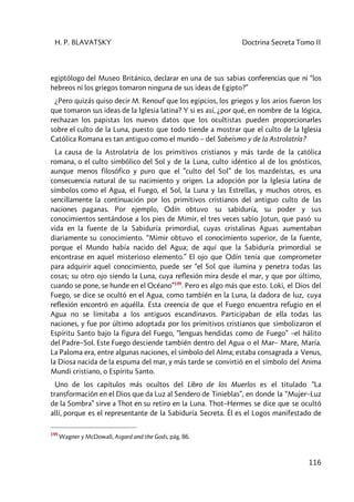 H. P. BLAVATSKY Doctrina Secreta Tomo II
116
egiptólogo del Museo Británico, declarar en una de sus sabias conferencias que ni “los
hebreos ni los griegos tomaron ninguna de sus ideas de Egipto?”
¿Pero quizás quiso decir M. Renouf que los egipcios, los griegos y los arios fueron los
que tomaron sus ideas de la Iglesia latina? Y si es así, ¿por qué, en nombre de la lógica,
rechazan los papistas los nuevos datos que los ocultistas pueden proporcionarles
sobre el culto de la Luna, puesto que todo tiende a mostrar que el culto de la Iglesia
Católica Romana es tan antiguo como el mundo – del Sabeísmo y de la Astrolatría?
La causa de la Astrolatría de los primitivos cristianos y más tarde de la católica
romana, o el culto simbólico del Sol y de la Luna, culto idéntico al de los gnósticos,
aunque menos filosófico y puro que el ”culto del Sol” de los mazdeístas, es una
consecuencia natural de su nacimiento y origen. La adopción por la Iglesia latina de
símbolos como el Agua, el Fuego, el Sol, la Luna y las Estrellas, y muchos otros, es
sencillamente la continuación por los primitivos cristianos del antiguo culto de las
naciones paganas. Por ejemplo, Odín obtuvo su sabiduría, su poder y sus
conocimientos sentándose a los pies de Mimir, el tres veces sabio Jotun, que pasó su
vida en la fuente de la Sabiduría primordial, cuyas cristalinas Aguas aumentaban
diariamente su conocimiento. “Mimir obtuvo el conocimiento superior, de la fuente,
porque el Mundo había nacido del Agua; de aquí que la Sabiduría primordial se
encontrase en aquel misterioso elemento.” El ojo que Odín tenía que comprometer
para adquirir aquel conocimiento, puede ser “el Sol que ilumina y penetra todas las
cosas; su otro ojo siendo la Luna, cuya reflexión mira desde el mar, y que por último,
cuando se pone, se hunde en el Océano”199
. Pero es algo más que esto. Loki, el Dios del
Fuego, se dice se ocultó en el Agua, como también en la Luna, la dadora de luz, cuya
reflexión encontró en aquélla. Esta creencia de que el Fuego encuentra refugio en el
Agua no se limitaba a los antiguos escandinavos. Participaban de ella todas las
naciones, y fue por último adoptada por los primitivos cristianos que simbolizaron el
Espíritu Santo bajo la figura del Fuego, “lenguas hendidas como de Fuego” –el hálito
del Padre–Sol. Este Fuego desciende también dentro del Agua o el Mar– Mare, María.
La Paloma era, entre algunas naciones, el símbolo del Alma; estaba consagrada a Venus,
la Diosa nacida de la espuma del mar, y más tarde se convirtió en el símbolo del Anima
Mundi cristiano, o Espíritu Santo.
Uno de los capítulos más ocultos del Libro de los Muerlos es el titulado “La
transformación en el Dios que da Luz al Sendero de Tinieblas”, en donde la “Mujer–Luz
de la Sombra” sirve a Thot en su retiro en la Luna. Thot–Hermes se dice que se ocultó
allí, porque es el representante de la Sabiduría Secreta. Él es el Logos manifestado de
199
Wagner y McDowall, Asgard and the Gods, pág. 86.
 