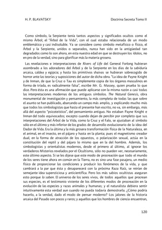 H. P. BLAVATSKY Doctrina Secreta Tomo II
120
Como símbolo, la Serpiente tenía tantos aspectos y significados ocultos como el
mismo Árbol; el “Árbol de la Vida”, con el cual estaba relacionada de un modo
emblemático y casi indisoluble. Ya se considere como símbolo metafísico o físico, el
Árbol y la Serpiente, unidos o separados, nunca han sido en la antigüedad tan
degradados como lo son ahora, en esta nuestra edad en que se destruyen los ídolos, no
en pro de la verdad, sino para glorificar más la materia grosera.
Las revelaciones e interpretaciones de Rivers of Life del General Forlong hubieran
asombrado a los adoradores del Árbol y de la Serpiente en los días de la sabiduría
arcaica, caldea y egipcia; y hasta los primitivos shaivas se hubieran sobrecogido de
horror ante las teorías y suposiciones del autor de dicha obra. “La idea de Payne Knight
y de Inman, de que la Cruz o Tau es simplemente copia de los órganos masculinos en
forma de tríada, es radicalmente falsa”, escribe Mr. G. Massey, quien prueba lo que
dice. Pero ésta es una afirmación que puede aplicarse con la misma razón a casi todas
las interpretaciones modernas de los antiguos símbolos. The Natural Genesis, obra
monumental de investigación y pensamiento, la más completa de todas las que sobre
el asunto se han publicado, abarcando un campo más amplio, y explicando mucho más
que todos los simbologistas que hasta el presente han escrito, no va, sin embargo, más
allá del aspecto “psicoteístico”, del pensamiento antiguo. No estaban Payne Knight e
Inman del todo equivocados; excepto cuando dejan de percibir por completo que sus
interpretaciones del Árbol de la Vida, como la Cruz y el Falo, se ajustaban al símbolo
sólo en el último y más inferior de los grados de desarrollo evolucionario de la idea del
Dador de Vida. Era la última y la más grosera transformación física de la Naturaleza, en
el animal, en el insecto, en el pájaro y hasta en la planta; pues el magnetismo creador
dual, en la forma de atracción de los opuestos, o polarización sexual, actúa en la
constitución del reptil y del pájaro lo mismo que en la del hombre. Además, los
simbologistas y orientalistas modernos, desde el primero al último, al ignorar los
verdaderos Misterios revelados por el Ocultismo, sólo no pueden ver, necesariamente,
este último aspecto. Si se les dijese que este modo de procreación que todo el mundo
de los seres tiene ahora en común en la Tierra, no es sino una fase pasajera, un medio
físico de proporcionar las condiciones y producir los fenómenos de la vida, y que
cambiará a la par que ésta y desaparecerá con la próxima Raza Raíz, se reirían de
semejante idea supersticiosa y anticientífica. Pero los más sabios ocultistas aseguran
esto porque lo saben. El universo de los seres vivos, de todos aquellos que procrean
sus especies, es el testimonio viviente de los diferentes modos de procreación en la
evolución de las especies y razas animales y humanas; y el naturalista debiera sentir
intuitivamente esta verdad aun cuando no pueda todavía demostrarla. ¿Cómo podría
hacerlo, a la verdad, dado el modo de pensar moderno? Los jalones de la historia
arcaica del Pasado son pocos y raros; y aquellos que los hombres de ciencia encuentran,
 
