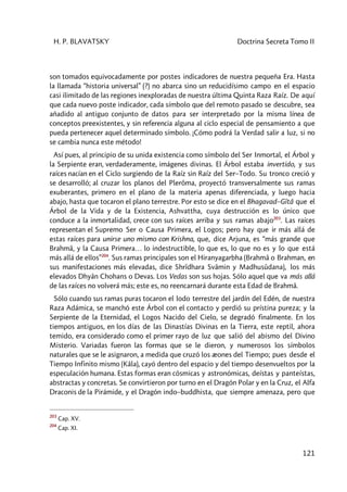 H. P. BLAVATSKY Doctrina Secreta Tomo II
121
son tomados equivocadamente por postes indicadores de nuestra pequeña Era. Hasta
la llamada “historia universal” (?) no abarca sino un reducidísimo campo en el espacio
casi ilimitado de las regiones inexploradas de nuestra última Quinta Raza Raíz. De aquí
que cada nuevo poste indicador, cada símbolo que del remoto pasado se descubre, sea
añadido al antiguo conjunto de datos para ser interpretado por la misma línea de
conceptos preexistentes, y sin referencia alguna al ciclo especial de pensamiento a que
pueda pertenecer aquel determinado símbolo. ¡Cómo podrá la Verdad salir a luz, si no
se cambia nunca este método!
Así pues, al principio de su unida existencia como símbolo del Ser Inmortal, el Árbol y
la Serpiente eran, verdaderamente, imágenes divinas. El Árbol estaba invertido, y sus
raíces nacían en el Ciclo surgiendo de la Raíz sin Raíz del Ser–Todo. Su tronco creció y
se desarrolló; al cruzar los planos del Plerôma, proyectó transversalmente sus ramas
exuberantes, primero en el plano de la materia apenas diferenciada, y luego hacia
abajo, hasta que tocaron el plano terrestre. Por esto se dice en el Bhagavad–Gîtâ que el
Árbol de la Vida y de la Existencia, Ashvattha, cuya destrucción es lo único que
conduce a la inmortalidad, crece con sus raíces arriba y sus ramas abajo203
. Las raíces
representan el Supremo Ser o Causa Primera, el Logos; pero hay que ir más allá de
estas raíces para unirse uno mismo con Krishna, que, dice Arjuna, es “más grande que
Brahmâ, y la Causa Primera… lo indestructible, lo que es, lo que no es y lo que está
más allá de ellos”204
. Sus ramas principales son el Hiranyagarbha (Brahmâ o Brahman, en
sus manifestaciones más elevadas, dice Shrîdhara Svâmin y Madhusûdana), los más
elevados Dhyân Chohans o Devas. Los Vedas son sus hojas. Sólo aquel que va más allá
de las raíces no volverá más; este es, no reencarnará durante esta Edad de Brahmâ.
Sólo cuando sus ramas puras tocaron el lodo terrestre del jardín del Edén, de nuestra
Raza Adámica, se manchó este Árbol con el contacto y perdió su prístina pureza; y la
Serpiente de la Eternidad, el Logos Nacido del Cielo, se degradó finalmente. En los
tiempos antiguos, en los días de las Dinastías Divinas en la Tierra, este reptil, ahora
temido, era considerado como el primer rayo de luz que salió del abismo del Divino
Misterio. Variadas fueron las formas que se le dieron, y numerosos los símbolos
naturales que se le asignaron, a medida que cruzó los æones del Tiempo; pues desde el
Tiempo Infinito mismo (Kâla), cayó dentro del espacio y del tiempo desenvueltos por la
especulación humana. Estas formas eran cósmicas y astronómicas, deístas y panteístas,
abstractas y concretas. Se convirtieron por turno en el Dragón Polar y en la Cruz, el Alfa
Draconis de la Pirámide, y el Dragón indo–buddhista, que siempre amenaza, pero que
203
Cap. XV.
204
Cap. XI.
 