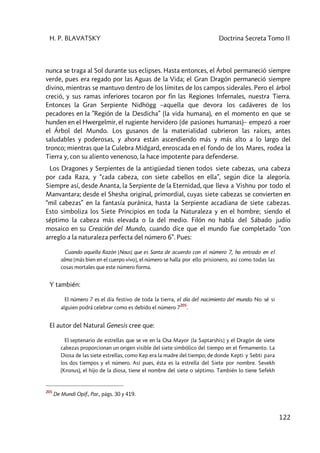 H. P. BLAVATSKY Doctrina Secreta Tomo II
122
nunca se traga al Sol durante sus eclipses. Hasta entonces, el Árbol permaneció siempre
verde, pues era regado por las Aguas de la Vida; el Gran Dragón permaneció siempre
divino, mientras se mantuvo dentro de los límites de los campos siderales. Pero el árbol
creció, y sus ramas inferiores tocaron por fin las Regiones Infernales, nuestra Tierra.
Entonces la Gran Serpiente Nidhögg –aquella que devora los cadáveres de los
pecadores en la ”Región de la Desdicha” (la vida humana), en el momento en que se
hunden en el Hwergelmir, el rugiente hervidero (de pasiones humanas)– empezó a roer
el Árbol del Mundo. Los gusanos de la materialidad cubrieron las raíces, antes
saludables y poderosas, y ahora están ascendiendo más y más alto a lo largo del
tronco; mientras que la Culebra Midgard, enroscada en el fondo de los Mares, rodea la
Tierra y, con su aliento venenoso, la hace impotente para defenderse.
Los Dragones y Serpientes de la antigüedad tienen todos siete cabezas, una cabeza
por cada Raza, y “cada cabeza, con siete cabellos en ella”, según dice la alegoría.
Siempre así, desde Ananta, la Serpiente de la Eternidad, que lleva a Vishnu por todo el
Manvantara; desde el Shesha original, primordial, cuyas siete cabezas se convierten en
“mil cabezas” en la fantasía puránica, hasta la Serpiente accadiana de siete cabezas.
Esto simboliza los Siete Principios en toda la Naturaleza y en el hombre; siendo el
séptimo la cabeza más elevada o la del medio. Filón no habla del Sábado judío
mosaico en su Creación del Mundo, cuando dice que el mundo fue completado ”con
arreglo a la naturaleza perfecta del número 6”. Pues:
Cuando aquella Razón [Nous] que es Santa de acuerdo con el número 7, ha entrado en el
alma [más bien en el cuerpo vivo], el número se halla por ello prisionero, así como todas las
cosas mortales que este número forma.
Y también:
El número 7 es el día festivo de toda la tierra, el día del nacimiento del mundo. No sé si
alguien podrá celebrar como es debido el número 7
205
.
El autor del Natural Genesis cree que:
El septenario de estrellas que se ve en la Osa Mayor [la Saptarshis] y el Dragón de siete
cabezas proporcionan un origen visible del siete simbólico del tiempo en el firmamento. La
Diosa de las siete estrellas, como Kep era la madre del tiempo; de donde Kepti y Sebti para
los dos tiempos y el número. Así pues, ésta es la estrella del Siete por nombre. Sevekh
(Kronus), el hijo de la diosa, tiene el nombre del siete o séptimo. También lo tiene Sefekh
205
De Mundi Opif., Par., págs. 30 y 419.
 