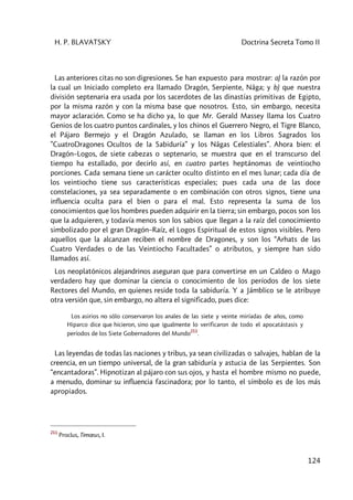 H. P. BLAVATSKY Doctrina Secreta Tomo II
124
Las anteriores citas no son digresiones. Se han expuesto para mostrar: a) la razón por
la cual un Iniciado completo era llamado Dragón, Serpiente, Nâga; y b) que nuestra
división septenaria era usada por los sacerdotes de las dinastías primitivas de Egipto,
por la misma razón y con la misma base que nosotros. Esto, sin embargo, necesita
mayor aclaración. Como se ha dicho ya, lo que Mr. Gerald Massey llama los Cuatro
Genios de los cuatro puntos cardinales, y los chinos el Guerrero Negro, el Tigre Blanco,
el Pájaro Bermejo y el Dragón Azulado, se llaman en los Libros Sagrados los
”CuatroDragones Ocultos de la Sabiduría” y los Nâgas Celestiales”. Ahora bien: el
Dragón–Logos, de siete cabezas o septenario, se muestra que en el transcurso del
tiempo ha estallado, por decirlo así, en cuatro partes heptánomas de veintiocho
porciones. Cada semana tiene un carácter oculto distinto en el mes lunar; cada día de
los veintiocho tiene sus características especiales; pues cada una de las doce
constelaciones, ya sea separadamente o en combinación con otros signos, tiene una
influencia oculta para el bien o para el mal. Esto representa la suma de los
conocimientos que los hombres pueden adquirir en la tierra; sin embargo, pocos son los
que la adquieren, y todavía menos son los sabios que llegan a la raíz del conocimiento
simbolizado por el gran Dragón–Raíz, el Logos Espiritual de estos signos visibles. Pero
aquellos que la alcanzan reciben el nombre de Dragones, y son los “Arhats de las
Cuatro Verdades o de las Veintiocho Facultades” o atributos, y siempre han sido
llamados así.
Los neoplatónicos alejandrinos aseguran que para convertirse en un Caldeo o Mago
verdadero hay que dominar la ciencia o conocimiento de los períodos de los siete
Rectores del Mundo, en quienes reside toda la sabiduría. Y a Jámblico se le atribuye
otra versión que, sin embargo, no altera el significado, pues dice:
Los asirios no sólo conservaron los anales de las siete y veinte miríadas de años, como
Hiparco dice que hicieron, sino que igualmente lo verificaron de todo el apocatástasis y
períodos de los Siete Gobernadores del Mundo
211
.
Las leyendas de todas las naciones y tribus, ya sean civilizadas o salvajes, hablan de la
creencia, en un tiempo universal, de la gran sabiduría y astucia de las Serpientes. Son
“encantadoras”. Hipnotizan al pájaro con sus ojos, y hasta el hombre mismo no puede,
a menudo, dominar su influencia fascinadora; por lo tanto, el símbolo es de los más
apropiados.
211
Proclus, Timœus, I.
 