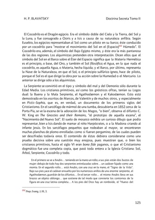 H. P. BLAVATSKY Doctrina Secreta Tomo II
125
El Cocodrilo es el Dragón egipcio. Era el símbolo doble del Cielo y la Tierra, del Sol y
la Luna, y fue consagrado a Osiris y a Isis a causa de su naturaleza anfibia. Según
Eusebio, los egipcios representaban al Sol como un piloto en su barco; éste conducido
por un cocodrilo para ”mostrar el movimiento del Sol en el (Espacio)212
Húmedo”. El
Cocodrilo era, además, el símbolo del Bajo Egipto mismo, y éste era la más pantanosa
de las dos regiones. Los alquimistas pretenden otra interpretación. Dicen ellos que el
símbolo del Sol en el Barco sobre el Éter del Espacio significa que la Materia Hermética
es el principio, o base, del Oro, y también el Sol filosófico; el Agua, en la que nada el
cocodrilo, es aquella Agua, o Materia, hecha líquida; y el Barco, por último, representa
la Nave de la Naturaleza, en que el Sol, o el principio sulfúrico ígneo, hace de piloto,
porque el Sol es el que dirige la obra por su acción sobre la Humedad o el Mercurio. Lo
anterior se dirige sólo a los alquimistas.
La Serpiente se convirtió en el tipo y símbolo del mal y del Demonio sólo durante la
Edad Media. Los cristianos primitivos, así como los gnósticos ofitas, tenían su Logos
dual: la Buena y la Mala Serpiente, el Agathodæmon y el Kakodæmon. Esto está
demostrado en los escritos de Marcos, de Valentín y de muchos otros, y especialmente
en Pistis–Sophia, que es, en verdad, un documento de los primeros siglos del
Cristianismo. En el sarcófago de mármol de una tumba, descubierta en 1852 cerca de la
Porta Pía, se ve la escena de la adoración de los Magos, “o bien”, observa el difunto C.
W. King en The Gnosties and their Remains, “el prototipo de aquella escena”, el
“Nacimiento del Nuevo Sol”. El suelo de mosaico exhibía un curioso dibujo que podía
representar, bien a Isis dando de mamar al niño Harpócrates, o a la Madona criando al
infante Jesús. En los sarcófagos pequeños que rodeaban al mayor, se encontraron
muchas planchas de plomo enrolladas como si fueran pergamino, de las cuales pueden
ser descifradas todavía once. El contenido de éstas debiera considerarse como una
prueba decisiva sobre una cuestión muy enojosa, pues muestran que, o bien los
cristianos primitivos, hasta el siglo VI eran bona fide paganos, o que el Cristianismo
dogmático fue una completa copia, que pasó toda entera a la Iglesia Cristiana: Sol,
Árbol, Serpiente, Cocodrilo y todo.
En el primero se ve a Anubis… teniendo en la mano un rollo; a sus pies están dos bustos de
mujer: debajo de todo hay dos serpientes entrelazadas sobre… un cadáver fajado como una
momia. En el segundo rollo… está Anubis, con una cruz en la mano, el “Signo de la Vida”.
Bajo sus pies yace el cadáver envuelto por los numerosos anillos de una enorme serpiente, el
Agathodæmon, guardián de los difuntos… En el tercer rollo… el mismo Anubis lleva en sus
brazos un objeto oblongo… que sostiene de tal modo que convierte los contornos de la
figura en una cruz latina completa… A los pies del Dios hay un romboide, el “Huevo del
212
Prep. Evang., I, III, 3.
 