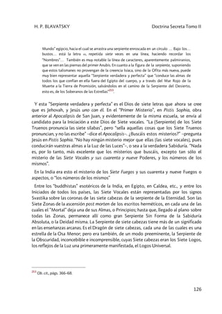 H. P. BLAVATSKY Doctrina Secreta Tomo II
126
Mundo” egipcio, hacia el cual se arrastra una serpiente enroscada en un círculo … Bajo los…
bustos… está la letra w, repetida siete veces en una línea, haciendo recordar los
“Nombres”… También es muy notable la línea de caracteres, aparentemente palmiranios,
que se ven en las piernas del primer Anubis. En cuanto a la figura de la serpiente, suponiendo
que estos talismanes no provengan de la creencia Isíaca, sino de la Ofita más nueva, puede
muy bien representar aquella “Serpiente verdadera y perfecta” que “conduce las almas de
todos los que confían en ella fuera del Egipto del cuerpo, y a través del Mar Rojo de la
Muerte a la Tierra de Promisión, salvándolos en el camino de la Serpiente del Desierto,
esto es, de los Soberanos de las Estrellas”
213
.
Y esta ”Serpiente verdadera y perfecta” es el Dios de siete letras que ahora se cree
que es Jehovah, y Jesús uno con él. En el “Primer Misterio”, en Pistis Sophia, obra
anterior al Apocalipsis de San Juan, y evidentemente de la misma escuela, se envía al
candidato para la Iniciación a este Dios de Siete vocales. “La (Serpiente) de los Siete
Truenos pronuncia las siete sílabas”, pero “sella aquellas cosas que los Siete Truenos
pronuncian, y no las escribe” –dice el Apocalipsis–. ¿Buscáis estos misterios?” –pregunta
Jesús en Pistis Sophia. “No hay ningún misterio mejor que ellas [las siete vocales], pues
conducirán vuestras almas a la Luz de las Luces”–, o sea a la verdadera Sabiduría. “Nada
es, por lo tanto, más excelente que los misterios que buscáis, excepto tan sólo el
misterio de las Siete Vocales y sus cuarenta y nueve Poderes, y los números de los
mismos”.
En la India era esto el misterio de los Siete Fuegos y sus cuarenta y nueve Fuegos o
aspectos, o “los números de los mismos”
Entre los “buddhistas” esotéricos de la India, en Egipto, en Caldea, etc., y entre los
Iniciados de todos los países, las Siete Vocales están representadas por los signos
Svastika sobre las coronas de las siete cabezas de la serpiente de la Eternidad. Son las
Siete Zonas de la ascensión post morten de los escritos herméticos, en cada una de las
cuales el ”Mortal” deja una de sus Almas, o Principios; hasta que, llegado al plano sobre
todas las Zonas, permanece allí como gran Serpiente Sin Forma de la Sabiduría
Absoluta, o la Deidad misma. La Serpiente de siete cabezas tiene más de un significado
en las enseñanzas arcanas. Es el Dragón de siete cabezas, cada una de las cuales es una
estrella de la Osa Menor; pero era también, de un modo preeminente, la Serpiente de
la Obscuridad, inconcebible e incomprensible, cuyas Siete cabezas eran los Siete Logos,
los reflejos de la Luz una primeramente manifestada, el Logos Universal.
213
Ob. cit., págs. 366–68.
 