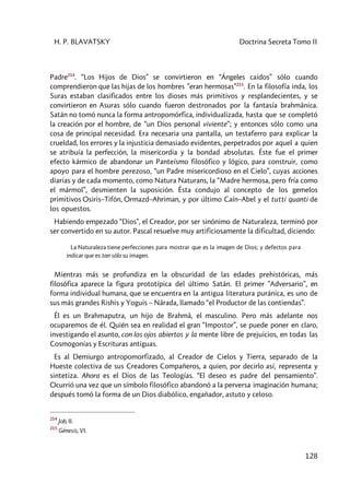 H. P. BLAVATSKY Doctrina Secreta Tomo II
128
Padre214
. “Los Hijos de Dios” se convirtieron en “Ángeles caídos” sólo cuando
comprendieron que las hijas de los hombres ”eran hermosas”215
. En la filosofía inda, los
Suras estaban clasificados entre los dioses más primitivos y resplandecientes, y se
convirtieron en Asuras sólo cuando fueron destronados por la fantasía brahmânica.
Satán no tomó nunca la forma antropomórfica, individualizada, hasta que se completó
la creación por el hombre, de “un Dios personal viviente”; y entonces sólo como una
cosa de principal necesidad. Era necesaria una pantalla, un testaferro para explicar la
crueldad, los errores y la injusticia demasiado evidentes, perpetrados por aquel a quien
se atribuía la perfección, la misericordia y la bondad absolutas. Éste fue el primer
efecto kármico de abandonar un Panteísmo filosófico y lógico, para construir, como
apoyo para el hombre perezoso, “un Padre misericordioso en el Cielo”, cuyas acciones
diarias y de cada momento, como Natura Naturans, la “Madre hermosa, pero fría como
el mármol”, desmienten la suposición. Ésta condujo al concepto de los gemelos
primitivos Osiris–Tifón, Ormazd–Ahriman, y por último Caín–Abel y el tutti quanti de
los opuestos.
Habiendo empezado “Dios”, el Creador, por ser sinónimo de Naturaleza, terminó por
ser convertido en su autor. Pascal resuelve muy artificiosamente la dificultad, diciendo:
La Naturaleza tiene perfecciones para mostrar que es la imagen de Dios; y defectos para
indicar que es tan sólo su imagen.
Mientras más se profundiza en la obscuridad de las edades prehistóricas, más
filosófica aparece la figura prototípica del último Satán. El primer ”Adversario”, en
forma individual humana, que se encuentra en la antigua literatura puránica, es uno de
sus más grandes Rishis y Yoguis – Nârada, llamado “el Productor de las contiendas”.
Él es un Brahmaputra, un hijo de Brahmâ, el masculino. Pero más adelante nos
ocuparemos de él. Quién sea en realidad el gran “Impostor”, se puede poner en claro,
investigando el asunto, con los ojos abiertos y la mente libre de prejuicios, en todas las
Cosmogonías y Escrituras antiguas.
Es al Demiurgo antropomorfizado, al Creador de Cielos y Tierra, separado de la
Hueste colectiva de sus Creadores Compañeros, a quien, por decirlo así, representa y
sintetiza. Ahora es el Dios de las Teologías. “El deseo es padre del pensamiento”.
Ocurrió una vez que un símbolo filosófico abandonó a la perversa imaginación humana;
después tomó la forma de un Dios diabólico, engañador, astuto y celoso.
214
Job, II.
215
Génesis, VI.
 