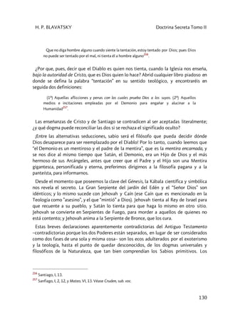 H. P. BLAVATSKY Doctrina Secreta Tomo II
130
Que no diga hombre alguno cuando siente la tentación, estoy tentado por Dios; pues Dios
no puede ser tentado por el mal, ni tienta él a hombre alguno
216
.
¿Por que, pues, decir que el Diablo es quien nos tienta, cuando la Iglesia nos enseña,
bajo la autoridad de Cristo, que es Dios quien lo hace? Abrid cualquier libro piadoso en
donde se defina la palabra “tentación” en su sentido teológico, y encontraréis en
seguida dos definiciones:
(1º) Aquellas aflicciones y penas con las cuales prueba Dios a los suyos. (2º) Aquellos
medios e incitaciones empleadas por el Demonio para engañar y alucinar a la
Humanidad
217
.
Las enseñanzas de Cristo y de Santiago se contradicen al ser aceptadas literalmente;
¿y qué dogma puede reconciliar las dos si se rechaza el significado oculto?
¡Entre las alternativas seducciones, sabio será el filósofo que pueda decidir dónde
Dios desaparece para ser reemplazado por el Diablo! Por lo tanto, cuando leemos que
“el Demonio es un mentiroso y el padre de la mentira”, que es la mentira encarnada, y
se nos dice al mismo tiempo que Satán, el Demonio, era un Hijo de Dios y el más
hermoso de sus Arcángeles, antes que creer que el Padre y el Hijo son una Mentira
gigantesca, personificada y eterna, preferimos dirigirnos a la filosofía pagana y a la
panteísta, para informarnos.
Desde el momento que poseemos la clave del Génesis, la Kábala científica y simbólica
nos revela el secreto. La Gran Serpiente del jardín del Edén y el “Señor Dios” son
idénticos; y lo mismo sucede con Jehovah y Caín (ese Caín que es mencionado en la
Teología como ”asesino”, y el que “mintió” a Dios). Jehovah tienta al Rey de Israel para
que recuente a su pueblo, y Satán lo tienta para que haga lo mismo en otro sitio.
Jehovah se convierte en Serpientes de Fuego, para morder a aquellos de quienes no
está contento; y Jehovah anima a la Serpiente de Bronce, que los cura.
Estas breves declaraciones aparentemente contradictorias del Antiguo Testamento
–contradictorias porque los dos Poderes están separados, en lugar de ser considerados
como dos fases de una sola y misma cosa– son los ecos adulterados por el exoterismo
y la teología, hasta el punto de quedar desconocidos, de los dogmas universales y
filosóficos de la Naturaleza, que tan bien comprendían los Sabios primitivos. Los
216
Santiago, I, 13.
217
Sanfiago, I, 2, 12, y Mateo, VI, 13. Véase Cruden, sub. voc.
 
