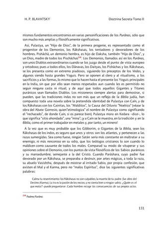 H. P. BLAVATSKY Doctrina Secreta Tomo II
131
mismos fundamentos encontramos en varias personificaciones de los Purânas, sólo que
son mucho más amplias y filosóficamente significativas.
Así, Pulastya, un “Hijo de Dios”, de la primera progenie, es representado como el
progenitor de los Demonios, los Râkshasas, los tentadores y devoradores de los
hombres. Pishâchâ, un demonio hembra, es hijo de Daksha, también “Hijo de Dios”, y
un Dios, madre de todos los Pischâchas218
. Los Demonios, llamados así en los Purânas,
son unos Diablos extraordinarios cuando se los juzga desde el punto de vista europeo
y ortodoxo; pues a todos ellos, los Dânavas, los Daityas, los Pishâchas y los Râkshasas,
se los presenta como en extremo piadosos, siguiendo los preceptos de los Vedas, y
algunos siendo hasta grandes Yoguis. Pero se oponen al clero y al ritualismo, a los
sacrificios y a las formas, lo mismo que lo hacen hasta el presente los Yoguis principales
en la India, sin que por ello sean menos respetados aun cuando les es permitido no
seguir ninguna casta ni ritual; y de aquí que todos aquellos Gigantes y Titanes
puránicos sean llamados Diablos. Los misioneros siempre alertas para demostrar, si
pueden, que las tradiciones indas no son más que un reflejo de la Biblia judía, han
compuesto toda una novela sobre la pretendida identidad de Pulastya con Caín, y de
los Râkshasas con los Cainitas, los “Malditos”, la Causa del Diluvio ”Noético” (véase la
obra del Abate Gorresio, quien”etimologiza” el nombre de Pulastya como significando
el ”rechazado”, de donde Caín, si os parece bien). Pulastya mora en Kedara –dice–, lo
que significa “sitio ahondado”, una ”mina”; ¡y a Caín se le muestra, en la tradición y en la
Biblia, como el primer trabajador en metales y, por tanto, un minero!
A la vez que es muy probable que los Gibborim, o Gigantes de la Biblia, sean los
Râkshasas de los indos, es seguro que unos y otros son los atlantes, y pertenecen a las
razas sumergidas. Sea como fuese, ningún Satán sería más constante en maltratar a su
enemigo, ni más rencoroso en su odio, que los teólogos cristianos lo son cuando lo
maldicen como causante de todos los males. Comparad su modo de vituperar y sus
opiniones sobre el Demonio, con los puntos de vista filosóficos de los Sabios puránicos
y su mansedumbre, semejante a la del Cristo. Cuando Parâshara, cuyo padre fue
devorado por un Râkshasa, se preparaba a destruir, por artes mágicas, a toda la raza,
su abuelo Vasishtha, después de mostrar al irritado Sabio, por propia confesión, que
existen el Mal y el Karma, pero no “malos Espíritus”, dice las siguientes significativas
palabras:
Calma tu resentimiento: los Râkshasas no son culpables; la muerte de tu padre fue obra del
Destino [Karma]. La ira es la pasión de los necios; y no sienta bien a ningún sabio. ¿Quién es el
que mata? –puede preguntarse-. Cada hombre recoge las consecuencias de sus propios actos.
218
Padma Purâna.
 
