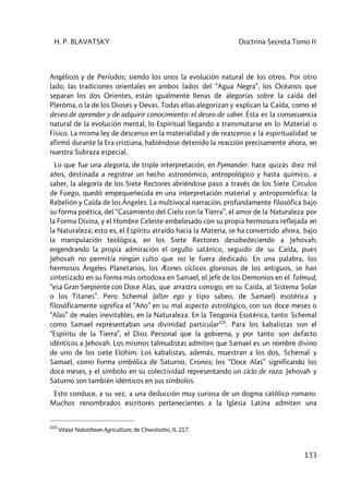 H. P. BLAVATSKY Doctrina Secreta Tomo II
133
Angélicos y de Períodos; siendo los unos la evolución natural de los otros. Por otro
lado, las tradiciones orientales en ambos lados del “Agua Negra”, los Océanos que
separan los dos Orientes, están igualmente llenas de alegorías sobre la caída del
Plerôma, o la de los Dioses y Devas. Todas ellas alegorizan y explican la Caída, como el
deseo de aprender y de adquirir conocimiento: el deseo de saber. Ésta es la consecuencia
natural de la evolución mental, lo Espiritual llegando a transmutarse en lo Material o
Físico. La misma ley de descenso en la materialidad y de reascenso a la espiritualidad se
afirmó durante la Era cristiana, habiéndose detenido la reacción precisamente ahora, en
nuestra Subraza especial.
Lo que fue una alegoría, de triple interpretación, en Pymander. hace quizás diez mil
años, destinada a registrar un hecho astronómico, antropológico y hasta químico, a
saber, la alegoría de los Siete Rectores abriéndose paso a través de los Siete Círculos
de Fuego, quedó empequeñecida en una interpretación material y antropomórfica: la
Rebelión y Caída de los Ángeles. La multivocal narración, profundamente filosófica bajo
su forma poética, del “Casamiento del Cielo con la Tierra”, el amor de la Naturaleza por
la Forma Divina, y el Hombre Celeste embelesado con su propia hermosura reflejada en
la Naturaleza; esto es, el Espíritu atraído hacia la Materia, se ha convertido ahora, bajo
la manipulación teológica, en los Siete Rectores desobedeciendo a Jehovah;
engendrando la propia admiración el orgullo satánico, seguido de su Caída, pues
Jehovah no permitía ningún culto que no le fuera dedicado. En una palabra, los
hermosos Ángeles Planetarios, los Æones cíclicos gloriosos de los antiguos, se han
sintetizado en su forma más ortodoxa en Samael, el jefe de los Demonios en el Talmud,
“esa Gran Serpiente con Doce Alas, que arrastra consigo, en su Caída, al Sistema Solar
o los Titanes”. Pero Schemal (alter ego y tipo sabeo, de Samael) esotérica y
filosóficamente significa el “Año” en su mal aspecto astrológico, con sus doce meses o
“Alas” de males inevitables, en la Naturaleza. En la Teogonía Esotérica, tanto Schemal
como Samael representaban una divinidad particular221
. Para los kabalistas son el
“Espíritu de la Tierra”, el Dios Personal que la gobierna, y por tanto son defacto
idénticos a Jehovah. Los mismos talmudistas admiten que Samael es un nombre divino
de uno de los siete Elohim. Los kabalistas, además, muestran a los dos, Schemal y
Samael, como forma simbólica de Saturno, Cronos; los “Doce Alas” significando los
doce meses, y el símbolo en su colectividad representando un ciclo de raza. Jehovah y
Saturno son también idénticos en sus símbolos.
Esto conduce, a su vez, a una deducción muy curiosa de un dogma católico romano.
Muchos renombrados escritores pertenecientes a la Iglesia Latina admiten una
221
Véase Nabathean Agriculture, de Chwolsohn, II, 217.
 