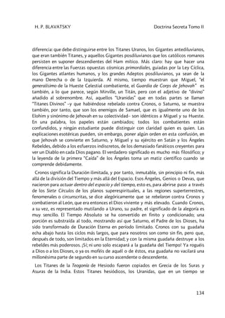 H. P. BLAVATSKY Doctrina Secreta Tomo II
134
diferencia: que debe distinguirse entre los Titanes Uranos, los Gigantes antediluvianos,
que eran también Titanes, y aquellos Gigantes posdiluvianos que los católicos romanos
persisten en suponer descendientes del Ham mítico. Más claro: hay que hacer una
diferencia entre las Fuerzas opuestas cósmicas primordiales, guiadas por la Ley Cíclica,
los Gigantes atlantes humanos, y los grandes Adeptos posdiluvianos, ya sean de la
mano Derecha o de la Izquierda. Al mismo, tiempo muestran que Miguel, “el
generalísimo de la Hueste Celestial combatiente, el Guardia de Corps de Jehovah” es
también, a lo que parece, según Mirville, un Titán, pero con el adjetivo de “divino”
añadido al sobrenombre. Así, aquellos “Uranidas” que en todas partes se llaman
“Titanes Divinos” –y que habiéndose rebelado contra Cronos, o Saturno, se muestra
también, por tanto, que son los enemigos de Samael, que es igualmente uno de los
Elohim y sinónimo de Jehovah en su colectividad– son idénticos a Miguel y su Hueste.
En una palabra, los papeles están cambiados; todos los combatientes están
confundidos, y ningún estudiante puede distinguir con claridad quien es quien. Las
explicaciones esotéricas pueden, sin embargo, poner algún orden en esta confusión, en
que Jehovah se convierte en Saturno, y Miguel y su ejército en Satán y los Ángeles
Rebeldes, debido a los esfuerzos indiscretos, de los demasiado fanáticos creyentes para
ver un Diablo en cada Dios pagano. El verdadero significado es mucho más filosófico; y
la leyenda de la primera “Caída” de los Ángeles toma un matiz científico cuando se
comprende debidamente.
Cronos significa la Duración ilimitada, y por tanto, inmutable, sin principio ni fin, más
allá de la división del Tiempo y más allá del Espacio. Esos Ángeles, Genios o Devas, que
nacieron para actuar dentro del espacio y del tiempo, esto es, para abrirse paso a través
de los Siete Círculos de los planos superespirituales, a las regiones superterrestres,
fenomenales o circunscritas, se dice alegóricamente que se rebelaron contra Cronos y
combatieron al León, que era entonces el Dios viviente y más elevado. Cuando Cronos,
a su vez, es representado mutilando a Urano, su padre, el significado de la alegoría es
muy sencillo. El Tiempo Absoluto se ha convertido en finito y condicionado; una
porción es substraída al todo, mostrando así que Saturno, el Padre de los Dioses, ha
sido transformado de Duración Eterna en período limitado. Cronos con su guadaña
echa abajo hasta los ciclos más largos, que para nosotros son como sin fin, pero que,
después de todo, son limitados en la Eternidad; y con la misma guadaña destruye a los
rebeldes más poderosos. ¡Sí; ni uno solo escapará a la guadaña del Tiempo! Ya roguéis
a Dios o a los Dioses, o ya os moféis de aquél o de éstos, esa guadaña no vacilará una
millonésima parte de segundo en su curso ascendente o descendente.
Los Titanes de la Teogonía de Hesiodo fueron copiados en Grecia de los Suras y
Asuras de la India. Estos Titanes hesiódicos, los Uranidas, que en un tiempo se
 