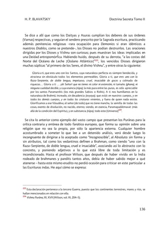 H. P. BLAVATSKY Doctrina Secreta Tomo II
136
Se dice a allí que como los Daityas y Asuras cumplían los deberes de sus órdenes
(Varnas) respectivas, y seguían el sendero prescrito por la Sagrada escritura, practicando
además penitencias religiosas –rara ocupación para Demonios si eran idénticos a
nuestros Diablos, como se pretende–, los Dioses no podían destruirlos. Las oraciones
dirigidas por los Dioses y Vishnu son curiosas; pues muestran las ideas implicadas en
una Deidad antropomórfica. Habiendo huido, después de su derrota, “a las costas del
Norte del Océano de Leche [Océano Atlántico]”223
, los vencidos Dioses dirigieron
muchas súplicas “al primero de los Seres, el divino Vishnu”, y entre otras la siguiente:
Gloria a ti, que eres uno con los Santos, cuya naturaleza perfecta es siempre bendecida, y
atraviesa sin obstáculo todos los elementos permeables. Gloria a ti, que eres uno con la
Raza–Serpiente, de doble lengua, impetuoso, cruel, insaciable de goces y colmado de
riquezas… Gloria a ti … ¡oh Señor! que no tienes ni color ni extensión, ni tamaño (ghana), ni
ninguna cualidad decible, y cuya esencia (rûpa), la más pura entre las puras, es sólo apreciable
por los santos Paramarshis [los más grandes Sabios o Rishis]. A ti nos humillamos en la
naturaleza de Brahmâ, increado, sin decadencia (avyaya); que estás en nuestros cuerpos, y en
todos los demás cuerpos, y en todas las criaturas vivientes, y fuera de quien nada existe.
Glorificamos a ese Vâsudéva, el señor (de todo) que no tiene mancha, la semilla de todas las
cosas, exento de disolución, no nacido, eterno; siendo, en esencia, Paramapadâtmavat [más
allá de la condición del Espíritu], y en substancia (rûpa), todo este (Universo)
224
.
Se cita lo anterior como ejemplo del vasto campo que presentan los Purânas para la
crítica contraria y errónea de todo fanático europeo, que forma su opinión sobre una
religión que no sea la propia, por sólo la apariencia externa. Cualquier hombre
acostumbrado a someter lo que lee a un detenido análisis, verá desde luego lo
incongruente de dirigirse a lo aceptado como “Incognoscible”, al Absoluto sin forma y
sin atributos, tal como los vedantinos definen a Brahman, como siendo “uno con la
Raza–Serpiente, de doble lengua, cruel e insaciable”, asociando así lo abstracto con lo
concreto, y poniendo adjetivos a lo que está libre de toda limitación y es
incondicionado. Hasta el profesor Wilson, que después de haber vivido en la India
rodeado de brahmanes y pandits tantos años, debía de haber sabido mejor a qué
atenerse – hasta este mismo erudito no perdió ocasión para criticar en este particular a
las Escrituras indas. He aquí cómo se expresa:
223
Esta declaración pertenece a la tercera Guerra, puesto que los continentes terrestres, mares y ríos, se
hallan mencionados en relación con ella.
224
Vishnu Purâna, III, XVII (Wilson, vol. III, 204–5).
 