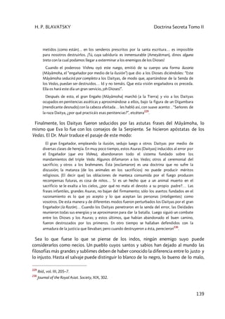 H. P. BLAVATSKY Doctrina Secreta Tomo II
139
metidos [como están]… en los senderos prescritos por la santa escritura… es imposible
para nosotros destruirlos. ¡Tú, cuya sabiduría es inmensurable (Ameyâtman), dinos alguna
treta con la cual podamos llegar a exterminar a los enemigos de los Dioses!
Cuando el poderoso Vishnu oyó este ruego, emitió de su cuerpo una forma ilusoria
(Mâyâmoha, el “engañador por medio de la ilusión”) que dio a los Dioses diciéndoles: “Este
Mâyâmoha seducirá por completo a los Daityas, de modo que, apartándose de la Senda de
los Vedas, puedan ser destruidos… Id y no temáis. Que esta visión engañadora os preceda.
Ella os hará este día un gran servicio, ¡oh Dioses!”.
Después de esto, el gran Engaño (Mâyâmoha) marchó (a la Tierra) y vio a los Daityas
ocupados en penitencias ascéticas y aproximándose a ellos, bajo la figura de un Digambara
(mendicante desnudo) con la cabeza afeitada… les habló así, con suave acento: . “Señores de
la raza Daitya, ¿por qué practicáis esas penitencias?”, etcétera
229
.
Finalmente, los Daityas fueron seducidos por las astutas frases del Mâyâmoha, lo
mismo que Eva lo fue con los consejos de la Serpiente. Se hicieron apóstatas de los
Vedas. El Dr. Muir traduce el pasaje de este modo:
El gran Engañador, empleando la ilusión, sedujo luego a otros Daityas por medio de
diversas clases de herejía. En muy poco tiempo, estos Asuras (Daityas) inducidos al error por
el Engañador [que era Vishnu], abandonaron todo el sistema fundado sobre los
mandamientos del triple Veda. Algunos difamaron a los Vedas; otros al ceremonial del
sacrificio; y otros a los brahmanes. Ésta (exclamaron) es una doctrina que no sufre la
discusión; la matanza (de los animales en los sacrificios) no puede producir méritos
religiosos. (El decir que) las oblaciones de manteca consumida por el fuego producen
recompensas futuras, es cosa de niños… Si es un hecho que a un animal muerto en el
sacrificio se le exalta a los cielos, ¿por qué no mata el devoto a su propio padre?… Las
frases infantiles, grandes Asuras, no bajan del firmamento; sólo los asertos fundados en el
razonamiento es lo que yo acepto y lo que aceptan las personas [inteligentes] como
vosotros. De esta manera y de diferentes modos fueron perturbados los Daityas por el gran
Engañador [la Razón]… Cuando los Daityas penetraron en la senda del error, las Deidades
reunieron todas sus energías y se aproximaron para dar la batalla. Luego siguió un combate
entre los Dioses y los Asuras; y estos últimos, que habían abandonado el buen camino,
fueron destrozados por los primeros. En otro tiempo se hallaban defendidos con la
armadura de la justicia que llevaban; pero cuando destruyeron a ésta, perecieron
230
.
Sea lo que fuese lo que se piense de los indos, ningún enemigo suyo puede
considerarlos como necios. Un pueblo cuyos santos y sabios han dejado al mundo las
filosofías más grandes y sublimes deben de haber conocido la diferencia entre lo justo y
lo injusto. Hasta el salvaje puede distinguir lo blanco de lo negro, lo bueno de lo malo,
229
Ibíd., vol. III, 205–7.
230
Journal of the Royal Asiat. Society, XIX, 302.
 